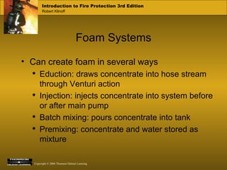 Foam Systems Can create foam in several ways Eduction: draws concentrate into hose stream through Venturi action  Injection: injects concentrate into system before or after main pump Batch mixing: pours concentrate into tank Premixing: concentrate and water stored as mixture 