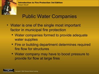 Public Water Companies Water is one of the single most important factor in municipal fire protection Water companies formed to provide adequate water supplies Fire or building department determines required fire flow for structures Water company may have to boost pressure to provide for flow at large fires 