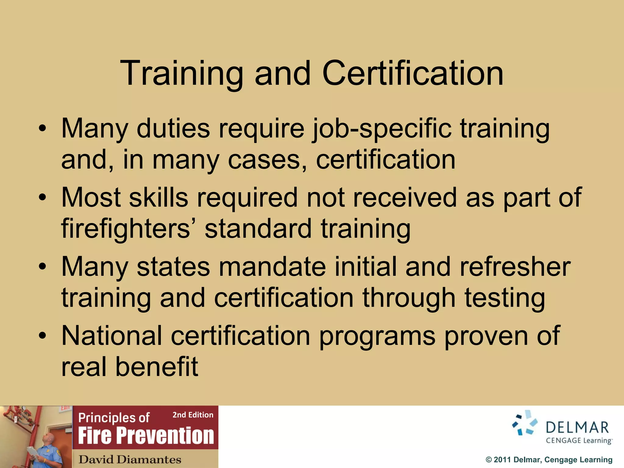 Training and Certification Many duties require job-specific training and, in many cases, certification Most skills required not received as part of firefighters’ standard training Many states mandate initial and refresher training and certification through testing National certification programs proven of real benefit 