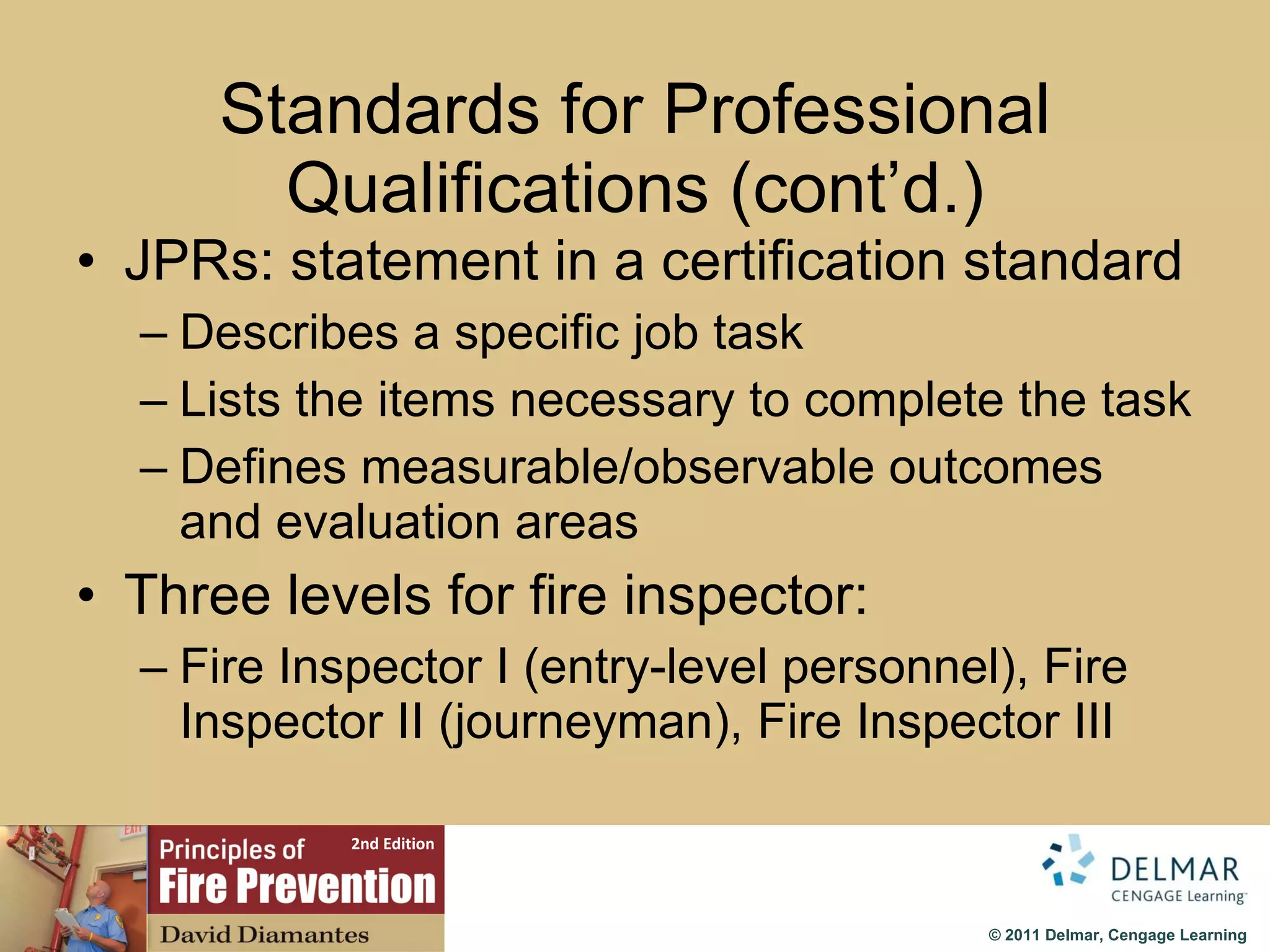Standards for Professional Qualifications (cont’d.) JPRs: statement in a certification standard Describes a specific job task Lists the items necessary to complete the task Defines measurable/observable outcomes and evaluation areas Three levels for fire inspector: Fire Inspector I (entry-level personnel), Fire Inspector II (journeyman), Fire Inspector III 