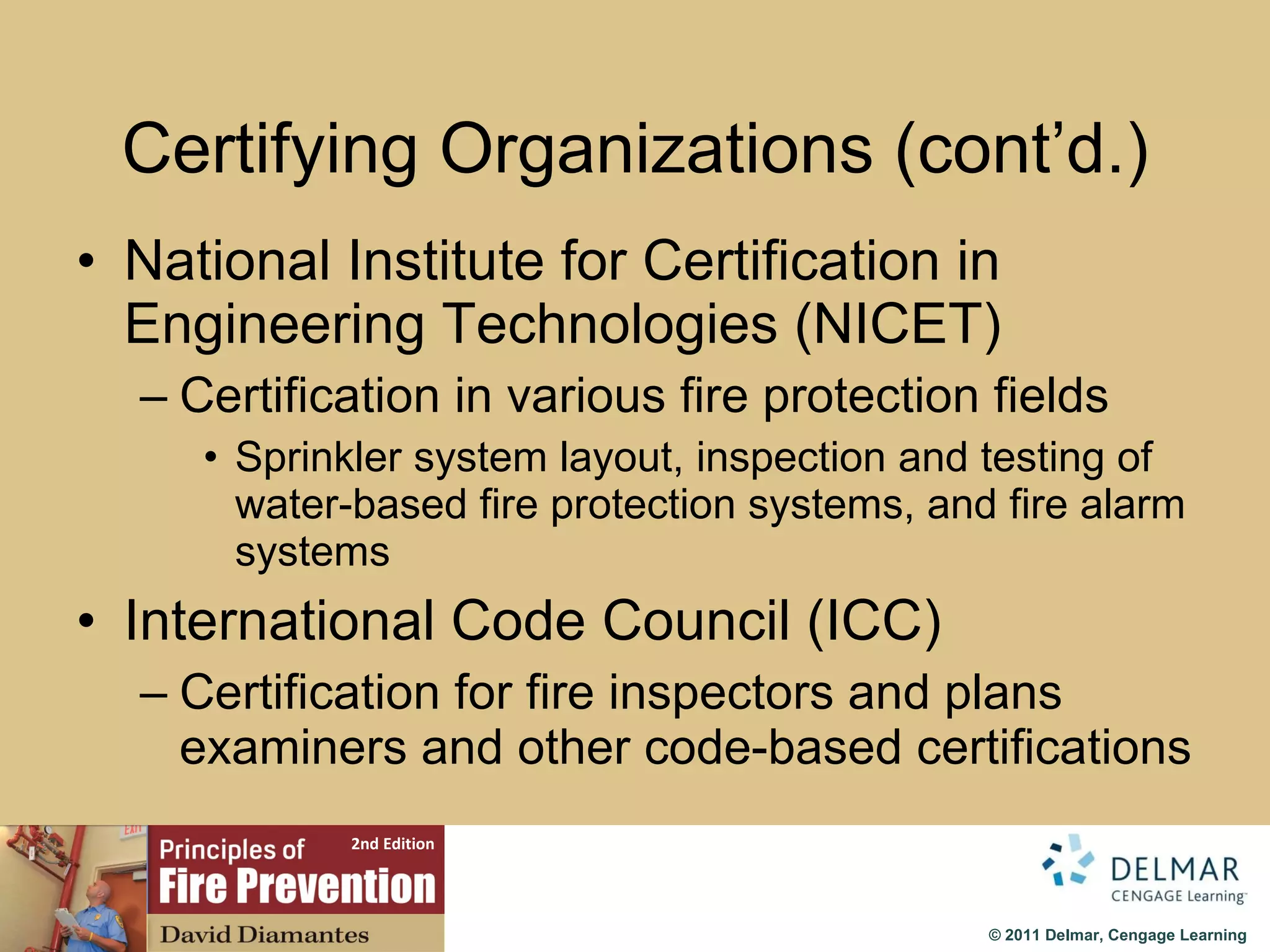 Certifying Organizations (cont’d.) National Institute for Certification in Engineering Technologies (NICET) Certification in various fire protection fields Sprinkler system layout, inspection and testing of water-based fire protection systems, and fire alarm systems International Code Council (ICC) Certification for fire inspectors and plans examiners and other code-based certifications 