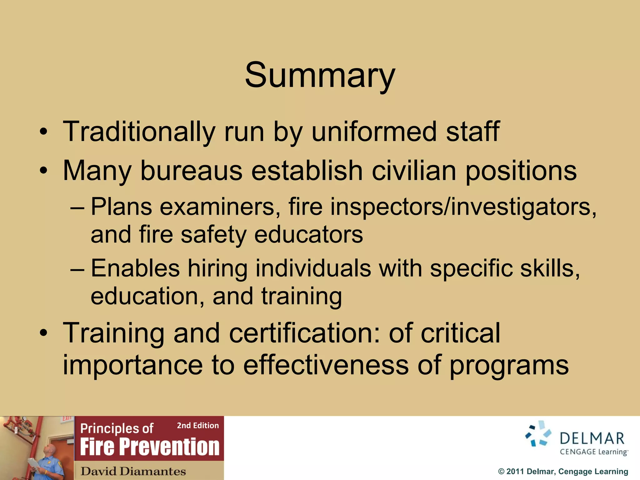 Summary Traditionally run by uniformed staff Many bureaus establish civilian positions Plans examiners, fire inspectors/investigators, and fire safety educators Enables hiring individuals with specific skills, education, and training Training and certification: of critical importance to effectiveness of programs 