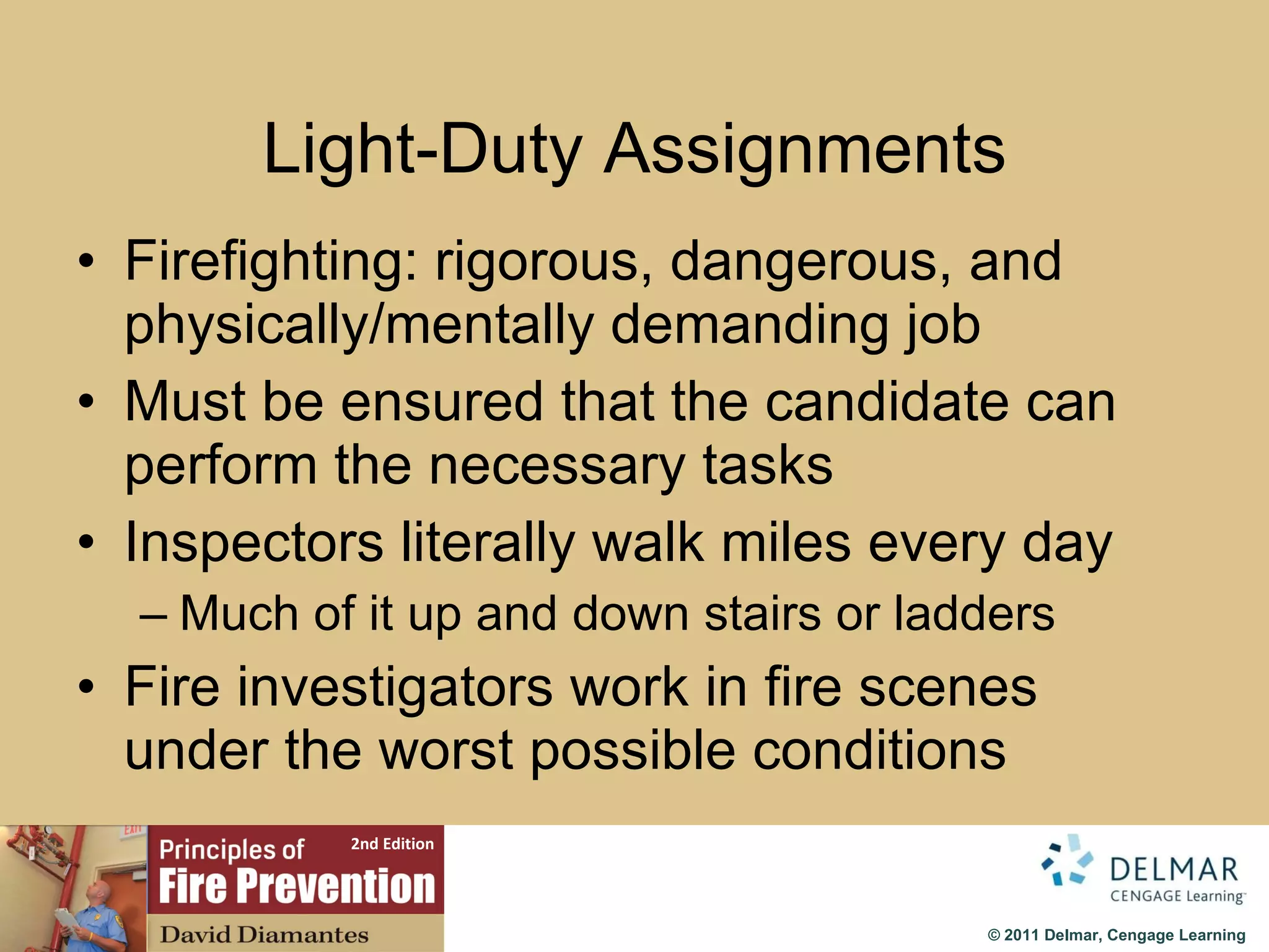 Light-Duty Assignments Firefighting: rigorous, dangerous, and physically/mentally demanding job Must be ensured that the candidate can perform the necessary tasks Inspectors literally walk miles every day Much of it up and down stairs or ladders Fire investigators work in fire scenes under the worst possible conditions 