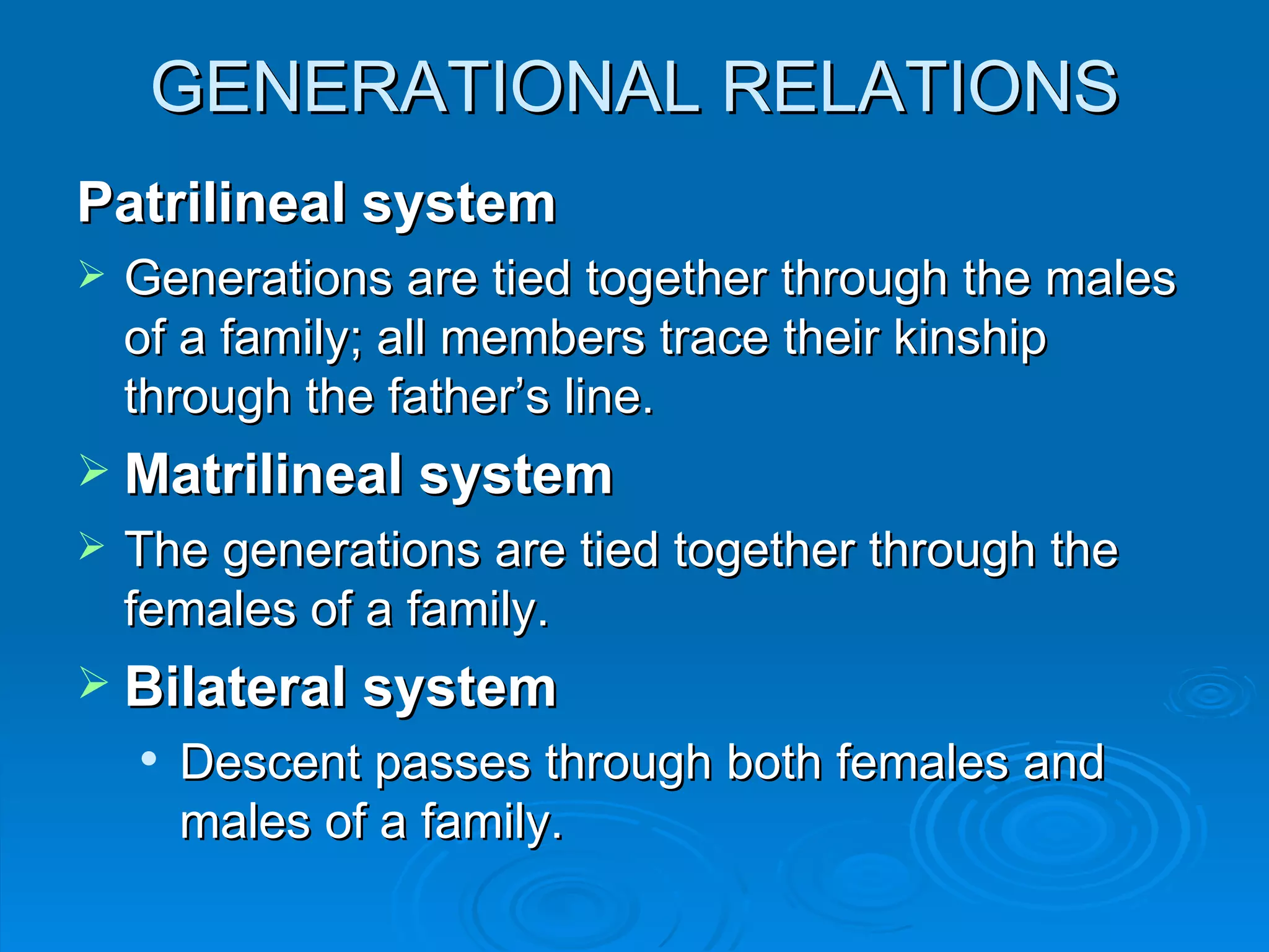 GENERATIONAL RELATIONS
Patrilineal system
   Generations are tied together through the males
    of a family; all members trace their kinship
    through the father’s line.
 Matrilineal system
   The generations are tied together through the
    females of a family.
 Bilateral system
       Descent passes through both females and
        males of a family.
 