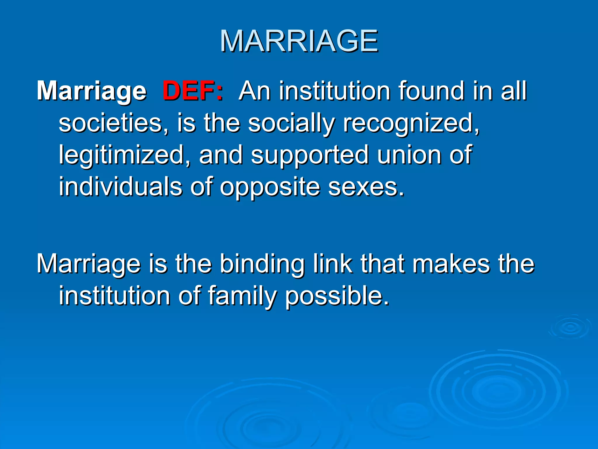 MARRIAGE
Marriage DEF: An institution found in all
 societies, is the socially recognized,
 legitimized, and supported union of
 individuals of opposite sexes.

Marriage is the binding link that makes the
 institution of family possible.
 