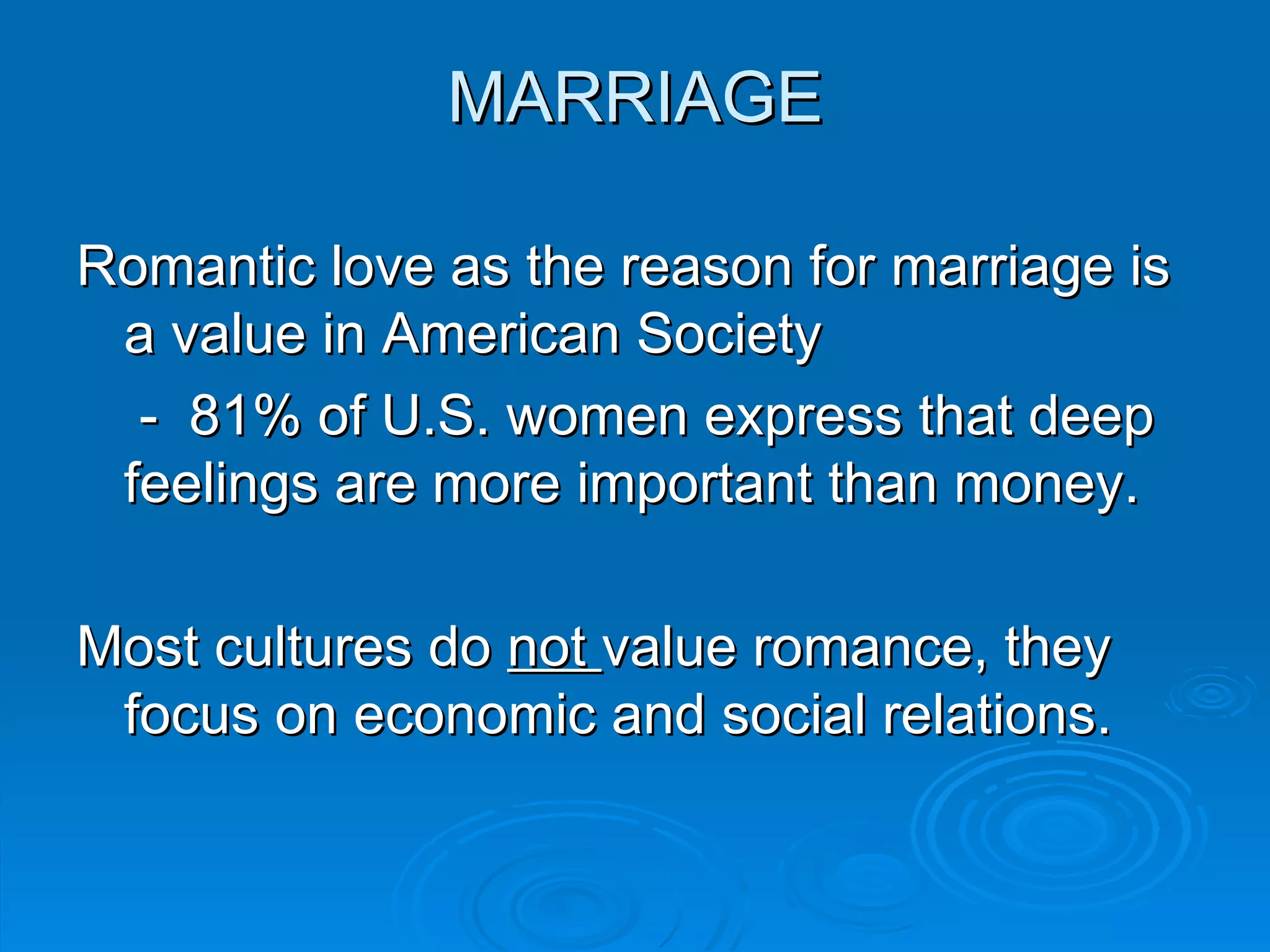 MARRIAGE

Romantic love as the reason for marriage is
 a value in American Society
  - 81% of U.S. women express that deep
 feelings are more important than money.

Most cultures do not value romance, they
 focus on economic and social relations.
 