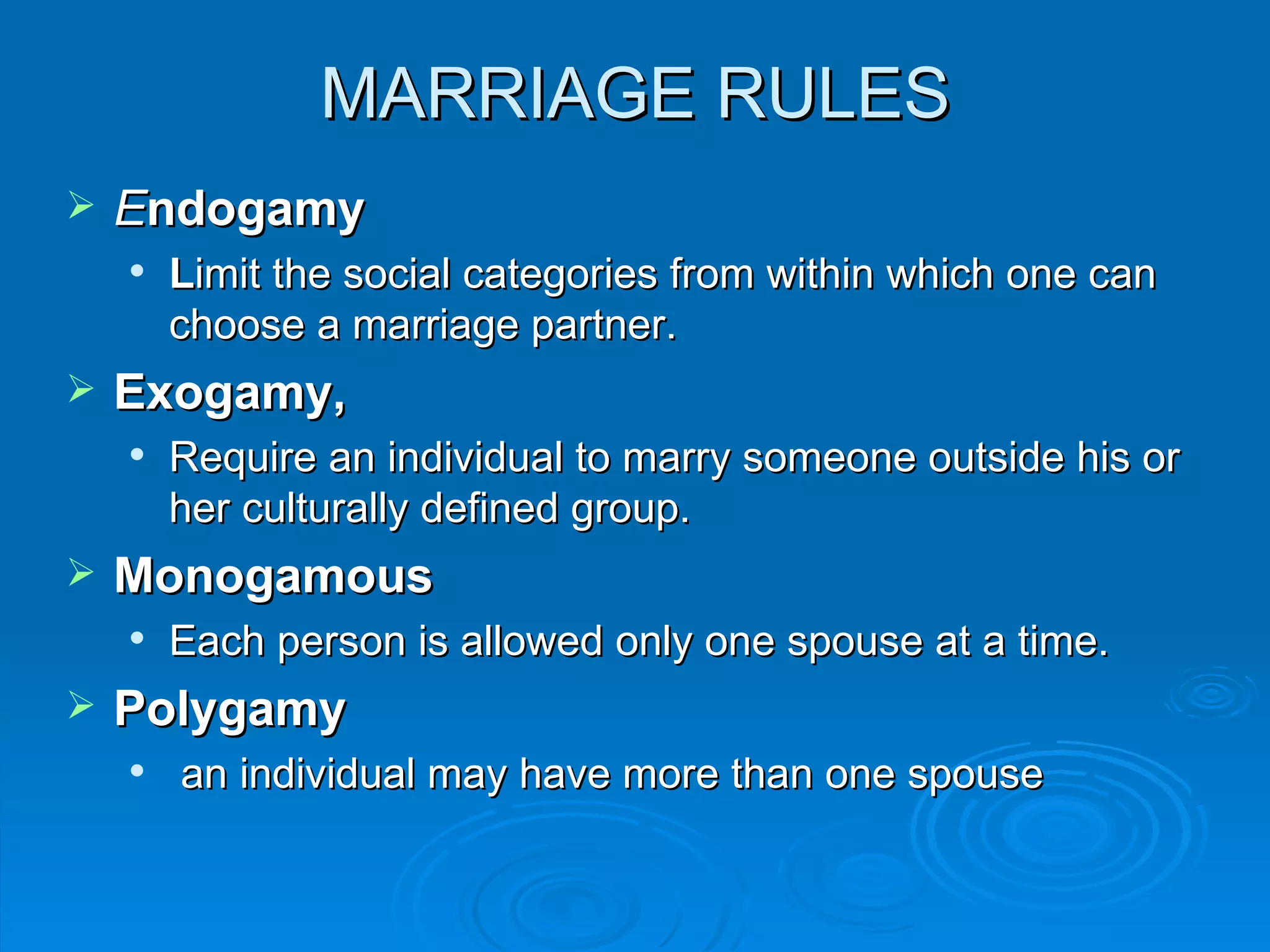 MARRIAGE RULES
   Endogamy
       Limit the social categories from within which one can
        choose a marriage partner.
   Exogamy,
       Require an individual to marry someone outside his or
        her culturally defined group.
   Monogamous
       Each person is allowed only one spouse at a time.
   Polygamy
       an individual may have more than one spouse
 