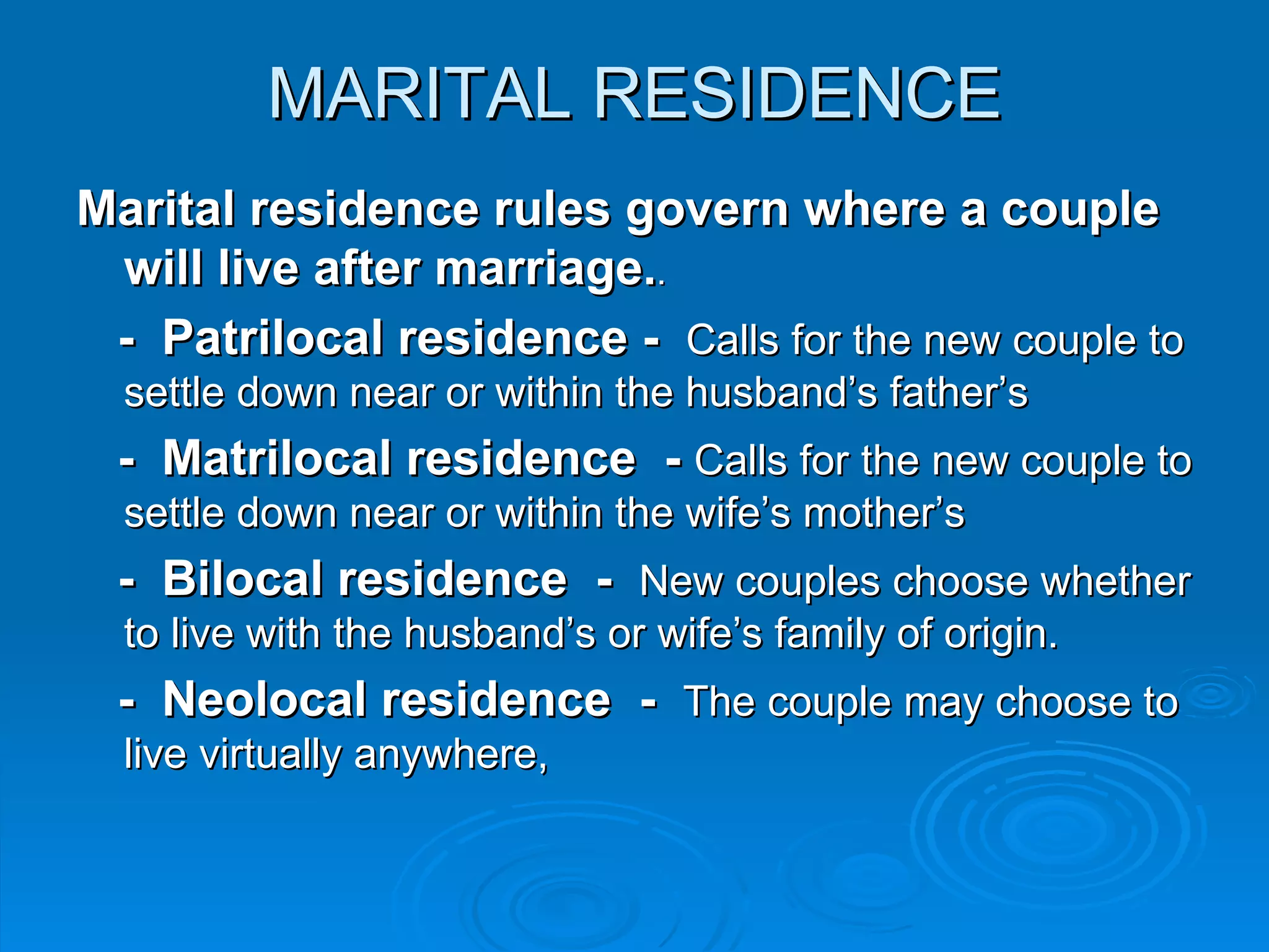 MARITAL RESIDENCE
Marital residence rules govern where a couple
 will live after marriage..
 - Patrilocal residence - Calls for the new couple to
  settle down near or within the husband’s father’s
 - Matrilocal residence - Calls for the new couple to
  settle down near or within the wife’s mother’s
 - Bilocal residence - New couples choose whether
  to live with the husband’s or wife’s family of origin.
 - Neolocal residence - The couple may choose to
  live virtually anywhere,
 