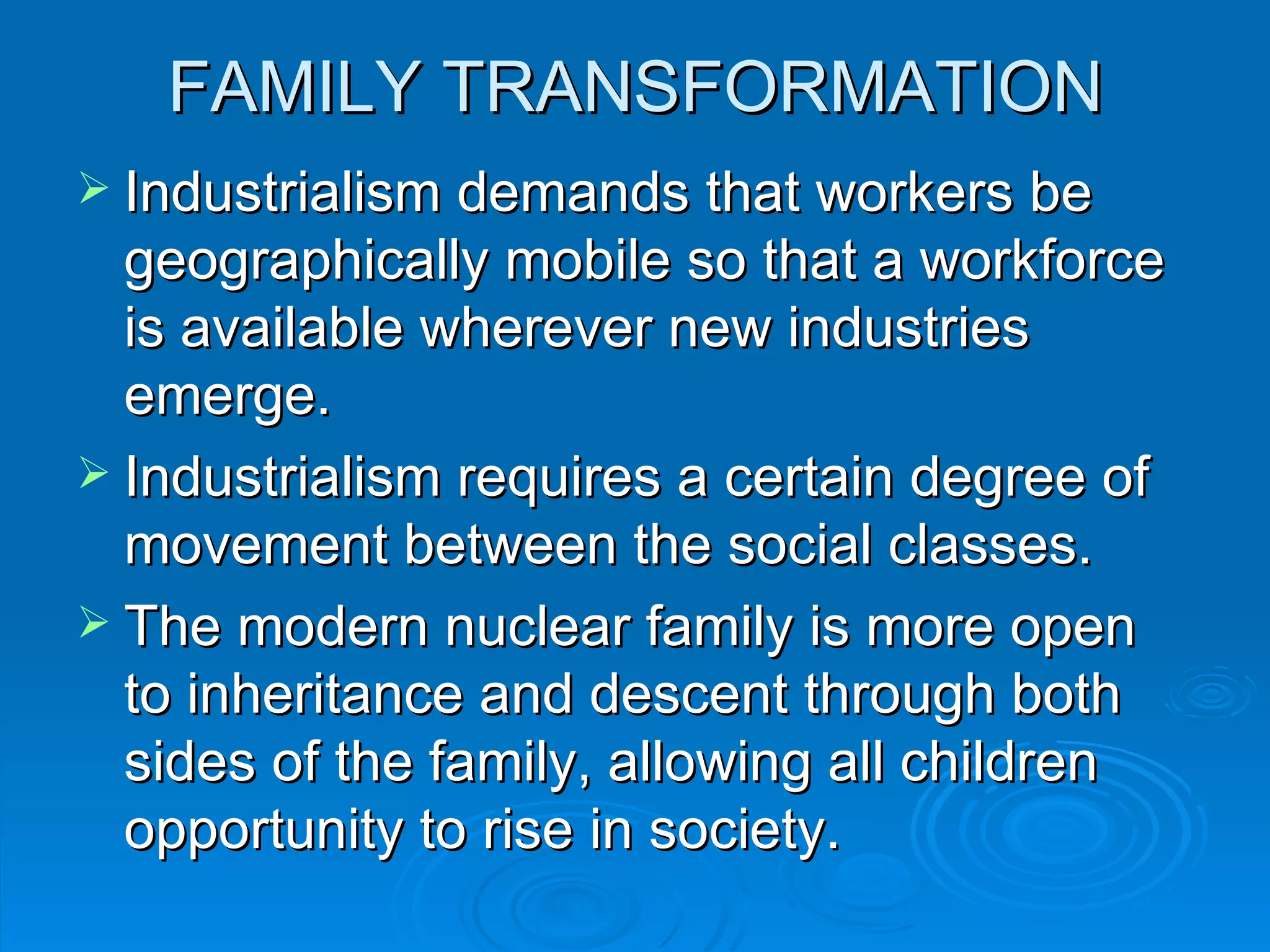 FAMILY TRANSFORMATION
 Industrialism demands that workers be
  geographically mobile so that a workforce
  is available wherever new industries
  emerge.
 Industrialism requires a certain degree of
  movement between the social classes.
 The modern nuclear family is more open
  to inheritance and descent through both
  sides of the family, allowing all children
  opportunity to rise in society.
 