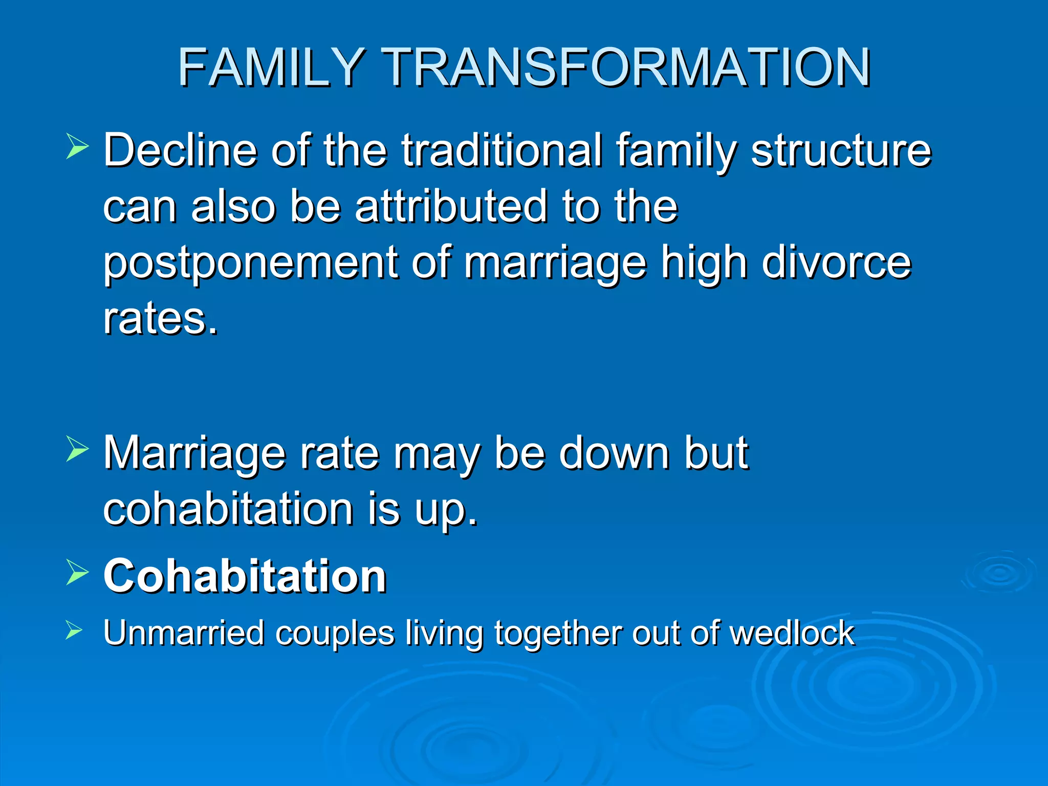 FAMILY TRANSFORMATION
 Decline of the traditional family structure
    can also be attributed to the
    postponement of marriage high divorce
    rates.

 Marriage rate may be down but
  cohabitation is up.
 Cohabitation
   Unmarried couples living together out of wedlock
 