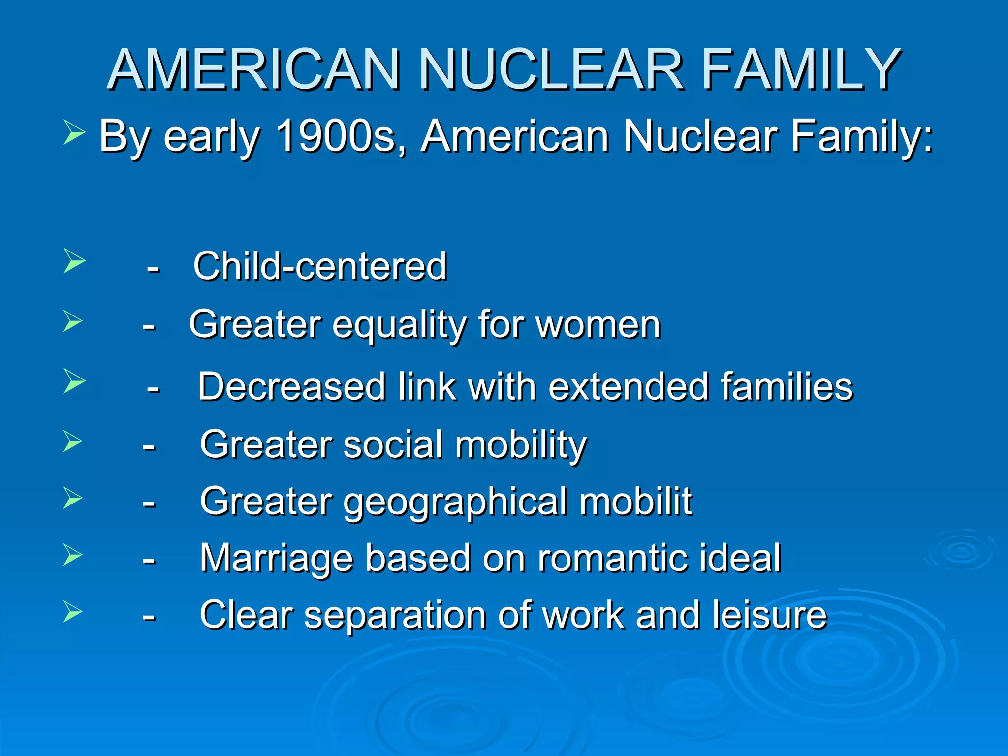 AMERICAN NUCLEAR FAMILY
 By early 1900s, American Nuclear Family:


    - Child-centered
    - Greater equality for women
    -   Decreased link with extended families
    -   Greater social mobility
    -   Greater geographical mobilit
    -   Marriage based on romantic ideal
    -   Clear separation of work and leisure
 