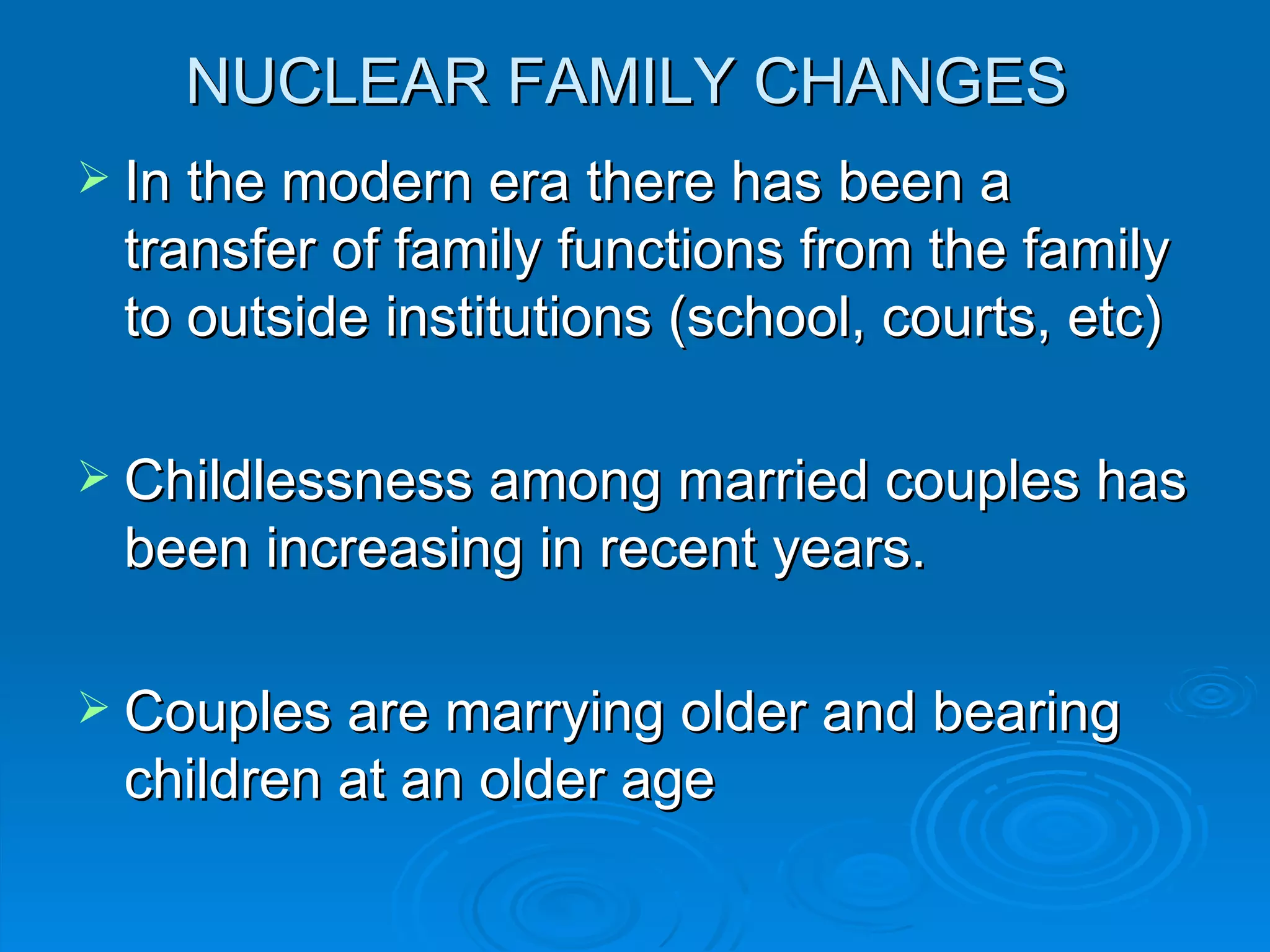NUCLEAR FAMILY CHANGES
 In the modern era there has been a
 transfer of family functions from the family
 to outside institutions (school, courts, etc)

 Childlessness among married couples has
 been increasing in recent years.

 Couples are marrying older and bearing
 children at an older age
 