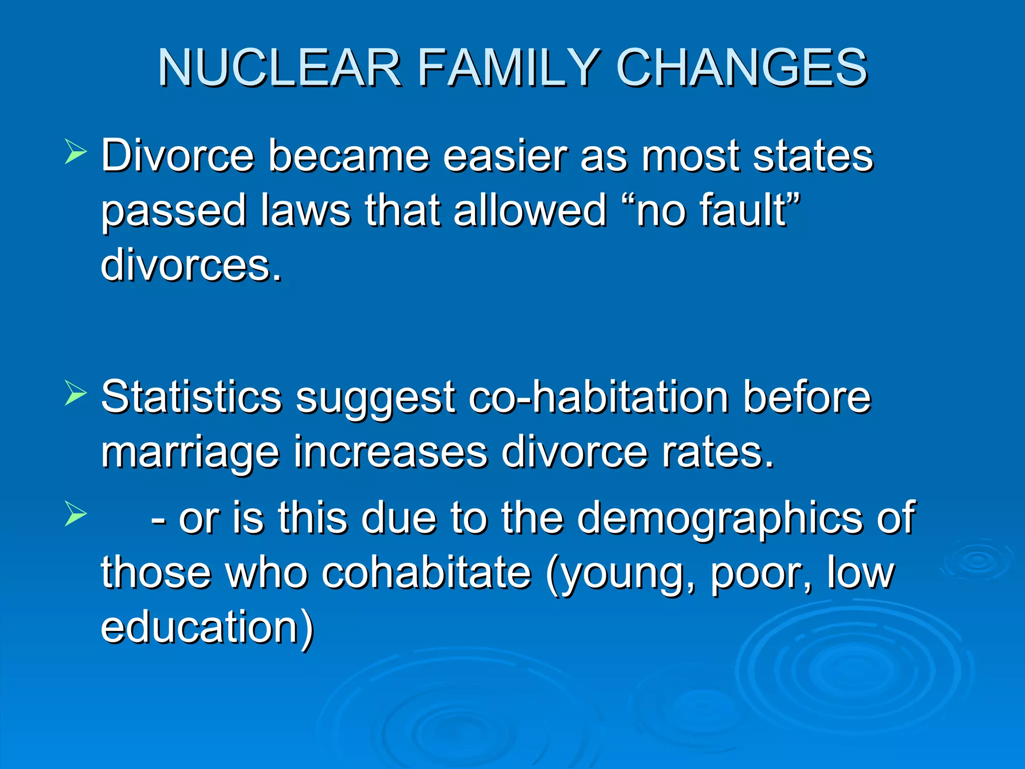 NUCLEAR FAMILY CHANGES
 Divorce became easier as most states
 passed laws that allowed “no fault”
 divorces.

 Statistics suggest co-habitation before
  marriage increases divorce rates.
   - or is this due to the demographics of
  those who cohabitate (young, poor, low
  education)
 