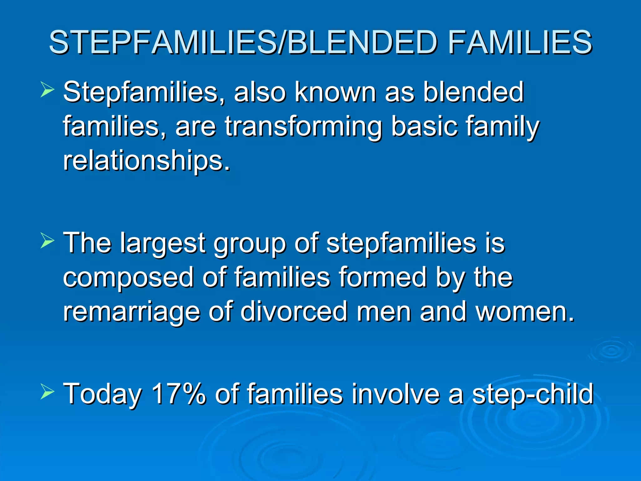 STEPFAMILIES/BLENDED FAMILIES
 Stepfamilies, also known as blended
 families, are transforming basic family
 relationships.

 The largest group of stepfamilies is
 composed of families formed by the
 remarriage of divorced men and women.

 Today 17% of families involve a step-child
 