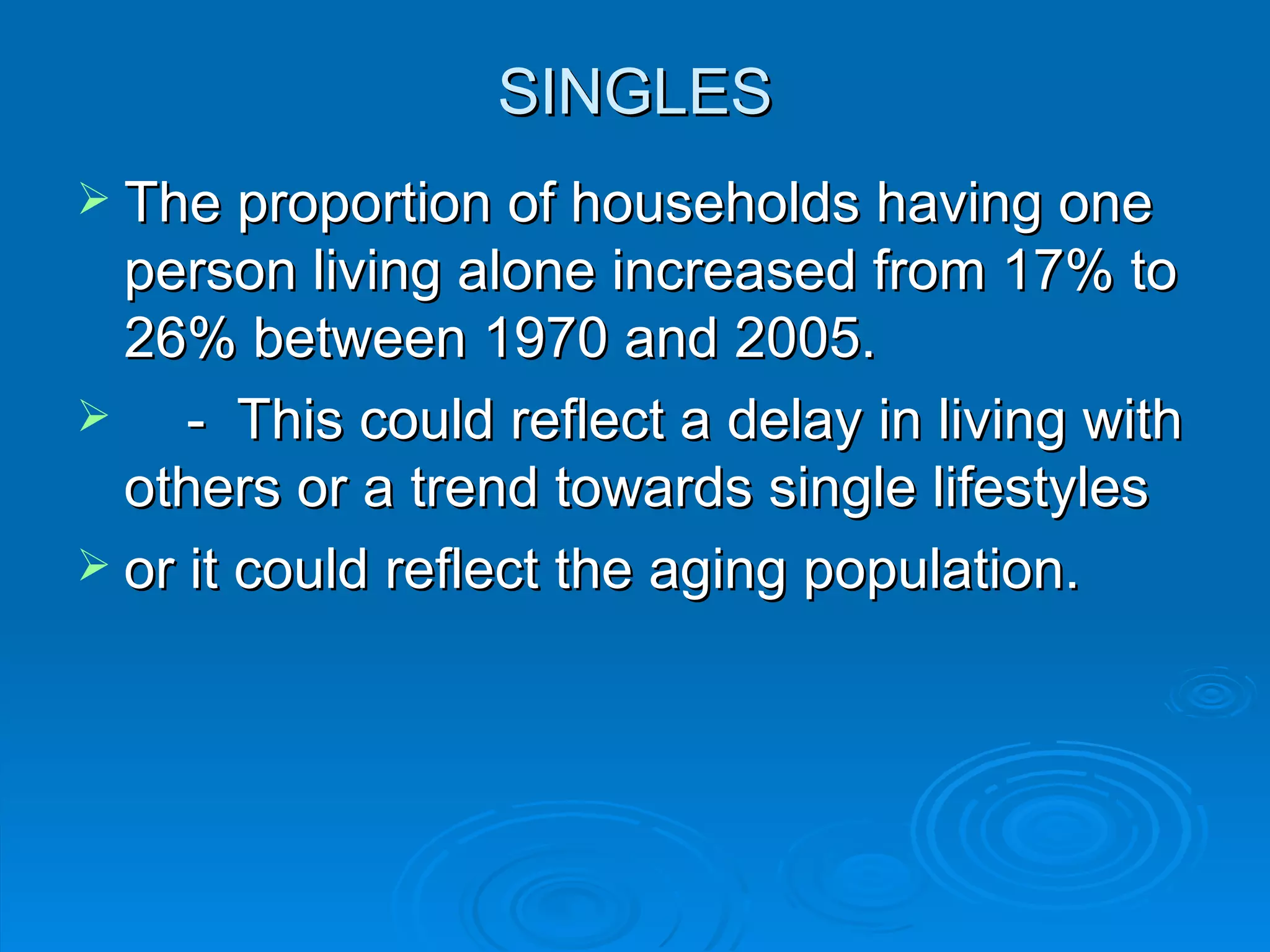 SINGLES
 The proportion of households having one
  person living alone increased from 17% to
  26% between 1970 and 2005.
    - This could reflect a delay in living with
  others or a trend towards single lifestyles
 or it could reflect the aging population.
 