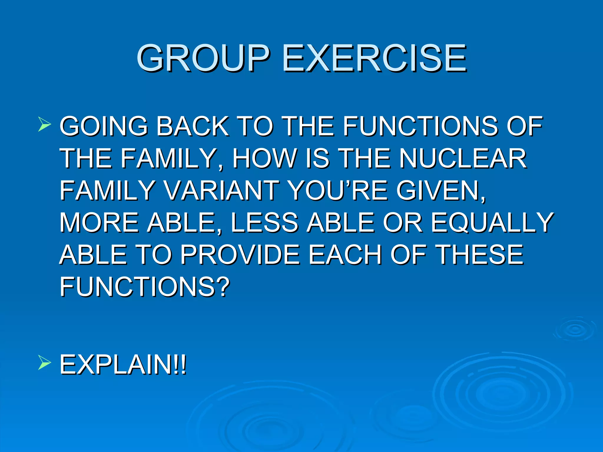 GROUP EXERCISE
 GOING BACK TO THE FUNCTIONS OF
 THE FAMILY, HOW IS THE NUCLEAR
 FAMILY VARIANT YOU’RE GIVEN,
 MORE ABLE, LESS ABLE OR EQUALLY
 ABLE TO PROVIDE EACH OF THESE
 FUNCTIONS?

 EXPLAIN!!
 