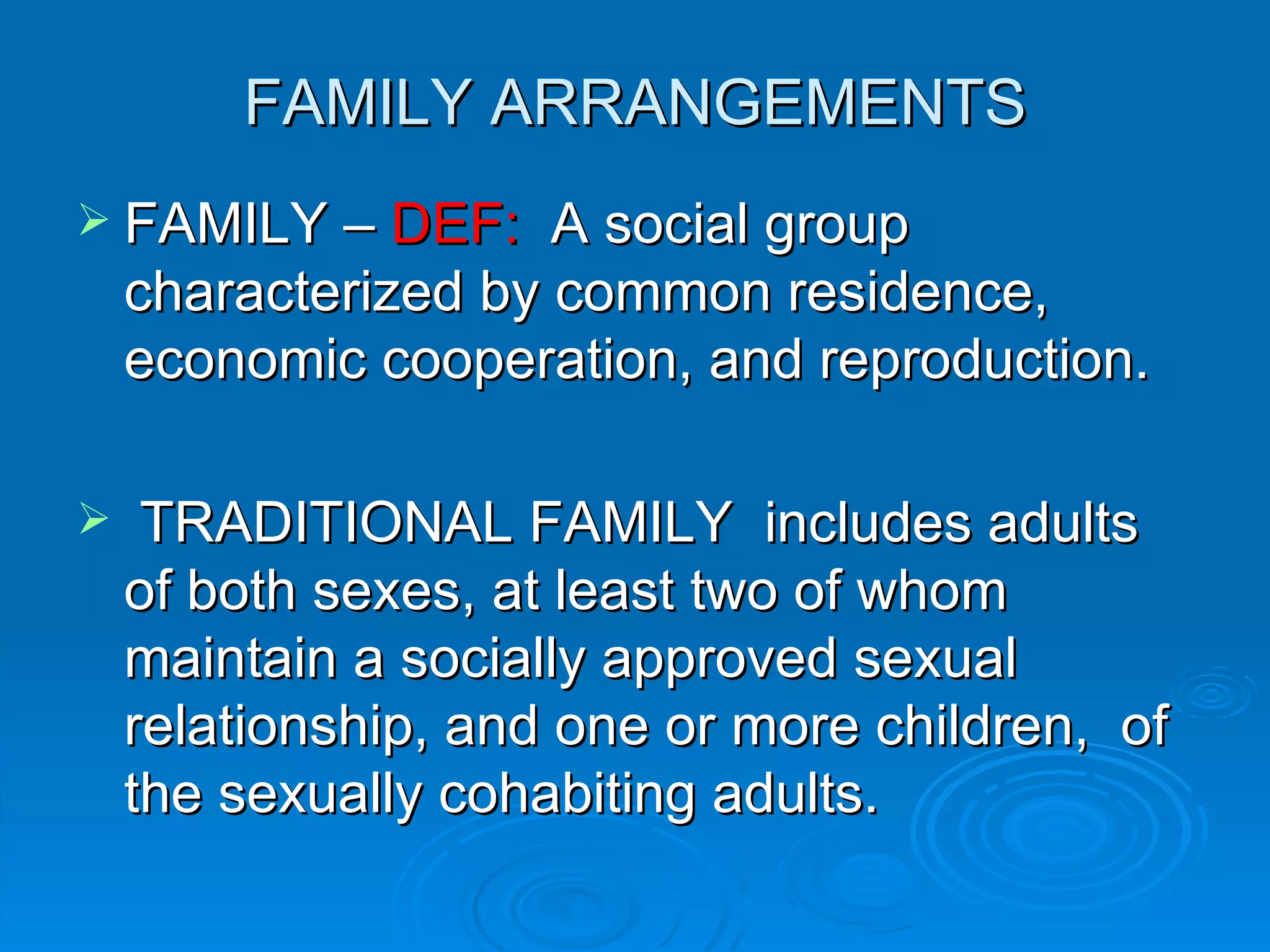 FAMILY ARRANGEMENTS
 FAMILY – DEF:      A social group
    characterized by common residence,
    economic cooperation, and reproduction.

    TRADITIONAL FAMILY includes adults
    of both sexes, at least two of whom
    maintain a socially approved sexual
    relationship, and one or more children, of
    the sexually cohabiting adults.
 