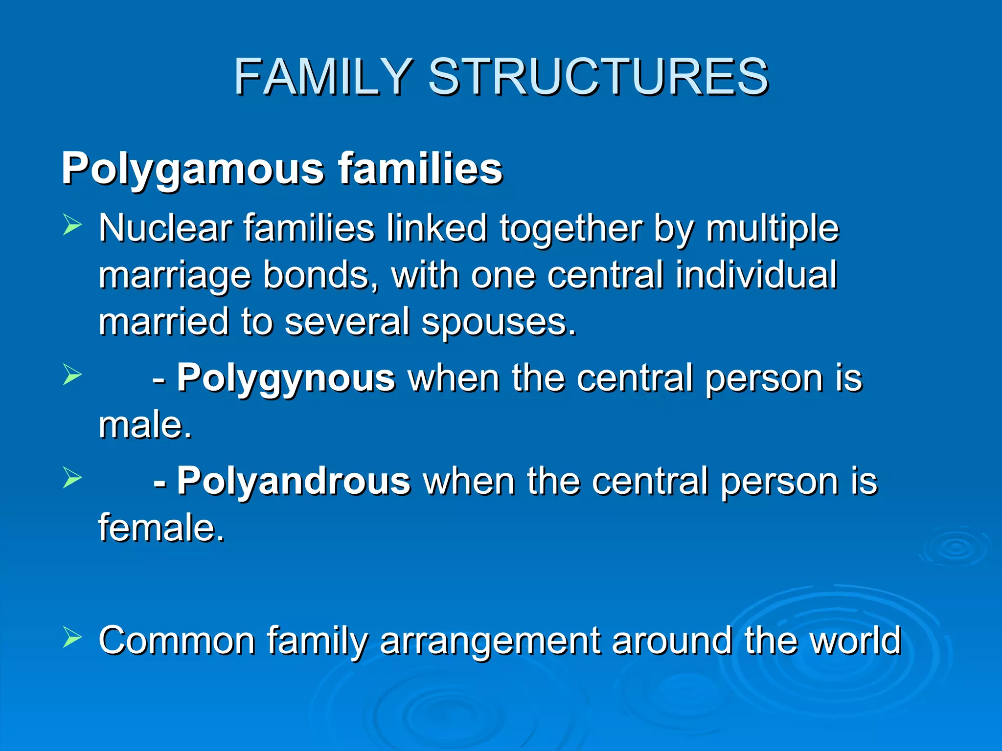 FAMILY STRUCTURES
Polygamous families
   Nuclear families linked together by multiple
    marriage bonds, with one central individual
    married to several spouses.
      - Polygynous when the central person is
    male.
      - Polyandrous when the central person is
    female.

   Common family arrangement around the world
 