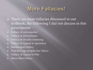  There are more fallacies discussed in our
textbook, the following I did not discuss in this
powerpoint:
 Fallacy of non-sequitur
 Fallacy of ad hominem
 Fallacy of circular reasoning
 Fallacy of Appeal to Ignorance
 Bandwagon Fallacy
 Post hoc ergo propter hoc fallacy
 Fallacy of Appeal to Pity
 Straw-Man Fallacy
 