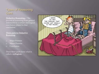 Types of Reasoning
Cont.
Deductive Reasoning – “the
process of reasoning from general
statements to a certain and logical
conclusion related to that
conclusion.”
Three parts to Deductive
Reasoning
1) Major Premise
2) Minor Premise
3) Conclusion
These three parts form what is
called a syllogism.
 