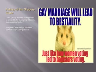 Fallacy of the Slippery
Slope
“This fallacy reduces an argument
to absurdity by extending it beyond
its reasonable limits.”
The photo on the right depicts a
slippery slope very percisley.
 