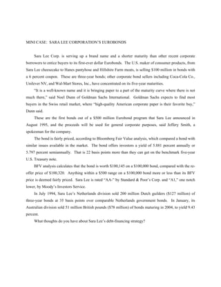 MINI CASE: SARA LEE CORPORATION’S EUROBONDS


     Sara Lee Corp. is serving up a brand name and a shorter maturity than other recent corporate
borrowers to entice buyers to its first-ever dollar Eurobonds. The U.S. maker of consumer products, from
Sara Lee cheesecake to Hanes pantyhose and Hillshire Farm meats, is selling $100 million in bonds with
a 6 percent coupon. These are three-year bonds; other corporate bond sellers including Coca-Cola Co.,
Unilever NV, and Wal-Mart Stores, Inc., have concentrated on its five-year maturities.
     “It is a well-known name and it is bringing paper to a part of the maturity curve where there is not
much there,” said Noel Dunn of Goldman Sachs International. Goldman Sachs expects to find most
buyers in the Swiss retail market, where “high-quality American corporate paper is their favorite buy,”
Dunn said.
     These are the first bonds out of a $500 million Eurobond program that Sara Lee announced in
August 1995, and the proceeds will be used for general corporate purposes, said Jeffery Smith, a
spokesman for the company.
     The bond is fairly priced, according to Bloomberg Fair Value analysis, which compared a bond with
similar issues available in the market. The bond offers investors a yield of 5.881 percent annually or
5.797 percent semiannually. That is 22 basis points more than they can get on the benchmark five-year
U.S. Treasury note.
     BFV analysis calculates that the bond is worth $100,145 on a $100,000 bond, compared with the re-
offer price of $100,320. Anything within a $500 range on a $100,000 bond more or less than its BFV
price is deemed fairly priced. Sara Lee is rated “AA-” by Standard & Poor’s Corp. and “A1,” one notch
lower, by Moody’s Investors Service.
     In July 1994, Sara Lee’s Netherlands division sold 200 million Dutch guilders ($127 million) of
three-year bonds at 35 basis points over comparable Netherlands government bonds. In January, its
Australian division sold 51 million British pounds ($78 million) of bonds maturing in 2004, to yield 9.43
percent.
     What thoughts do you have about Sara Lee’s debt-financing strategy?
 