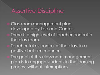  Classroom management plan
developed by Lee and Canter.
There is a high level of teacher control in
the classroom.
Teacher takes control of the class in a
positive but firm manner.
The goal of this classroom management
plan is to engage students in the learning
process without interruptions.