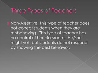  Non-Assertive: This type of teacher does
not correct students when they are
misbehaving. This type of teacher has
no control of her classroom. He/she
might yell, but students do not respond
by showing the best behavior.