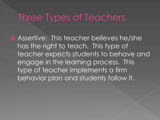  Assertive: This teacher believes he/she
has the right to teach. This type of
teacher expects students to behave and
engage in the learning process. This
type of teacher implements a firm
behavior plan and students follow it.