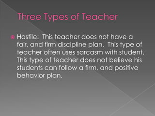  Hostile: This teacher does not have a
fair, and firm discipline plan. This type of
teacher often uses sarcasm with student.
This type of teacher does not believe his
students can follow a firm, and positive
behavior plan.
