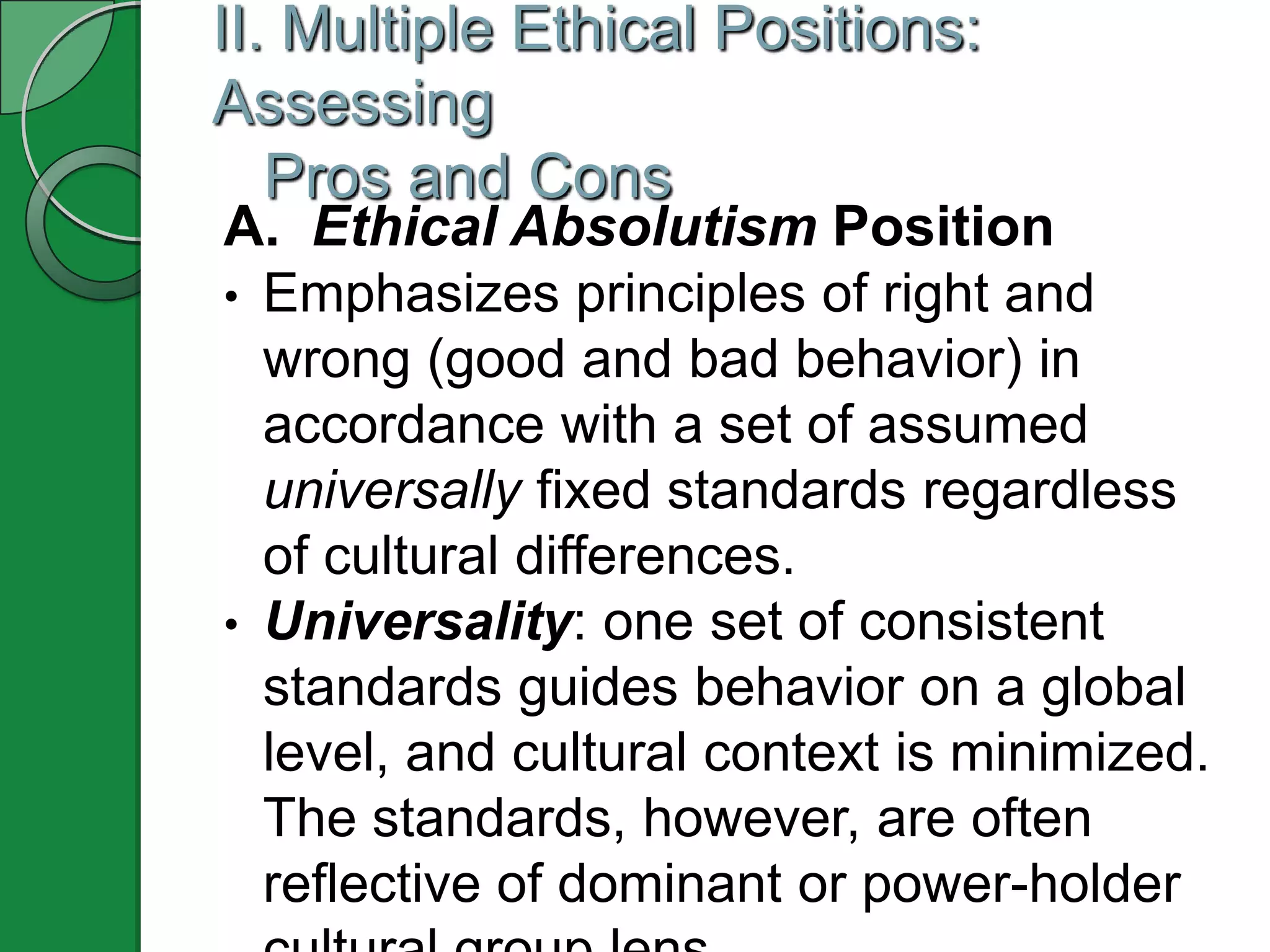 II. Multiple Ethical Positions:
Assessing
   Pros and Cons
A. Ethical Absolutism Position
• Emphasizes principles of right and
  wrong (good and bad behavior) in
  accordance with a set of assumed
  universally fixed standards regardless
  of cultural differences.
• Universality: one set of consistent
  standards guides behavior on a global
  level, and cultural context is minimized.
  The standards, however, are often
  reflective of dominant or power-holder
 