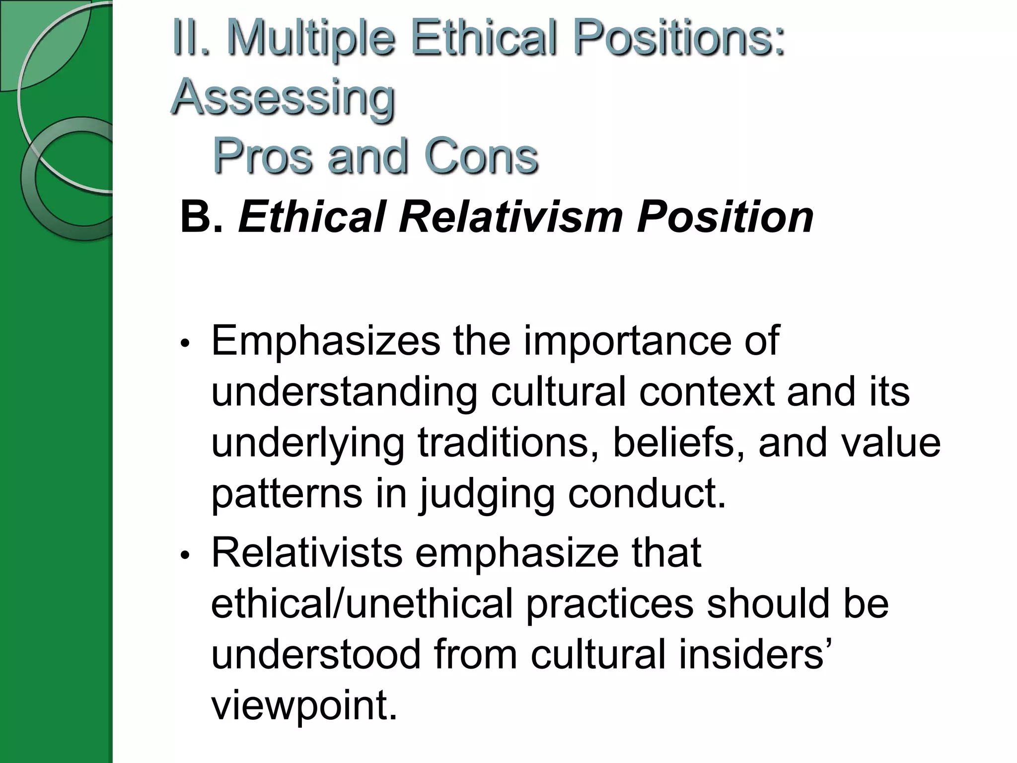 II. Multiple Ethical Positions:
Assessing
   Pros and Cons
B. Ethical Relativism Position

•   Emphasizes the importance of
    understanding cultural context and its
    underlying traditions, beliefs, and value
    patterns in judging conduct.
•   Relativists emphasize that
    ethical/unethical practices should be
    understood from cultural insiders‟
    viewpoint.
 
