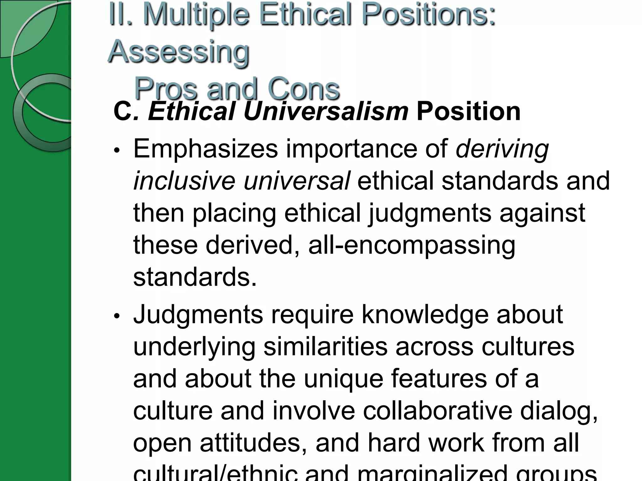 II. Multiple Ethical Positions:
Assessing
   Pros and Cons
C. Ethical Universalism Position
• Emphasizes importance of deriving
  inclusive universal ethical standards and
  then placing ethical judgments against
  these derived, all-encompassing
  standards.
• Judgments require knowledge about
  underlying similarities across cultures
  and about the unique features of a
  culture and involve collaborative dialog,
  open attitudes, and hard work from all
 