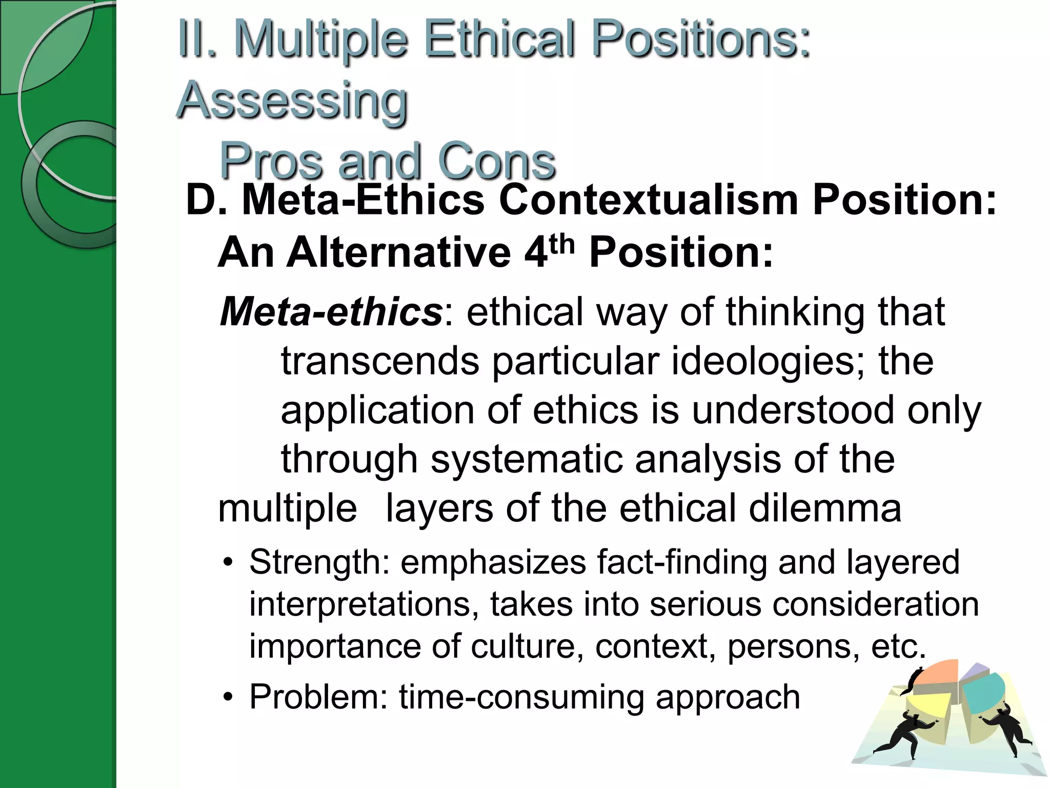 II. Multiple Ethical Positions:
Assessing
   Pros and Cons
D. Meta-Ethics Contextualism Position:
 An Alternative 4th Position:
  Meta-ethics: ethical way of thinking that
     transcends particular ideologies; the
     application of ethics is understood only
     through systematic analysis of the
  multiple layers of the ethical dilemma
  • Strength: emphasizes fact-finding and layered
    interpretations, takes into serious consideration
    importance of culture, context, persons, etc.
  • Problem: time-consuming approach
 