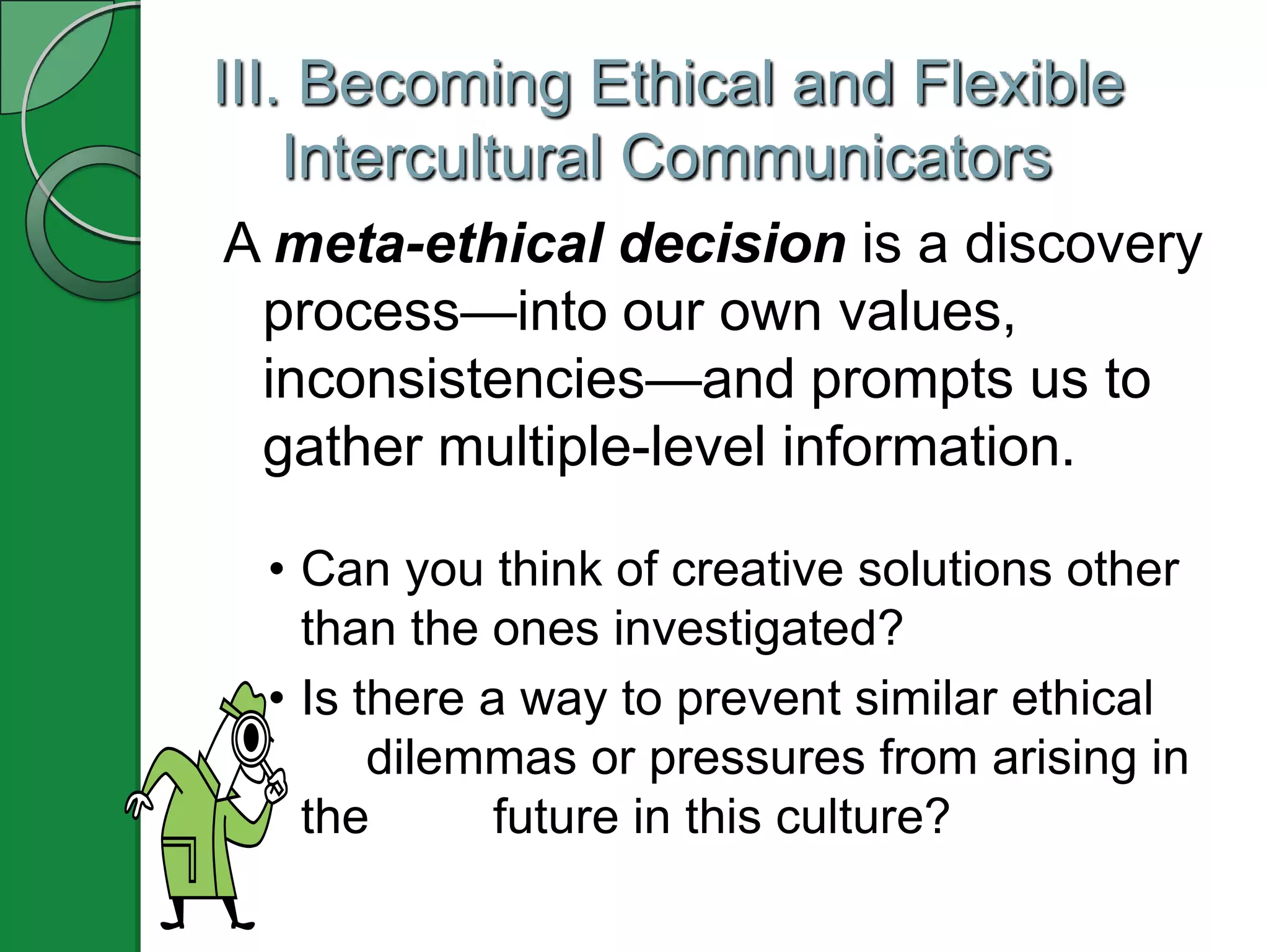III. Becoming Ethical and Flexible
    Intercultural Communicators
A meta-ethical decision is a discovery
 process—into our own values,
 inconsistencies—and prompts us to
 gather multiple-level information.

  • Can you think of creative solutions other
    than the ones investigated?
  • Is there a way to prevent similar ethical
        dilemmas or pressures from arising in
    the       future in this culture?
 