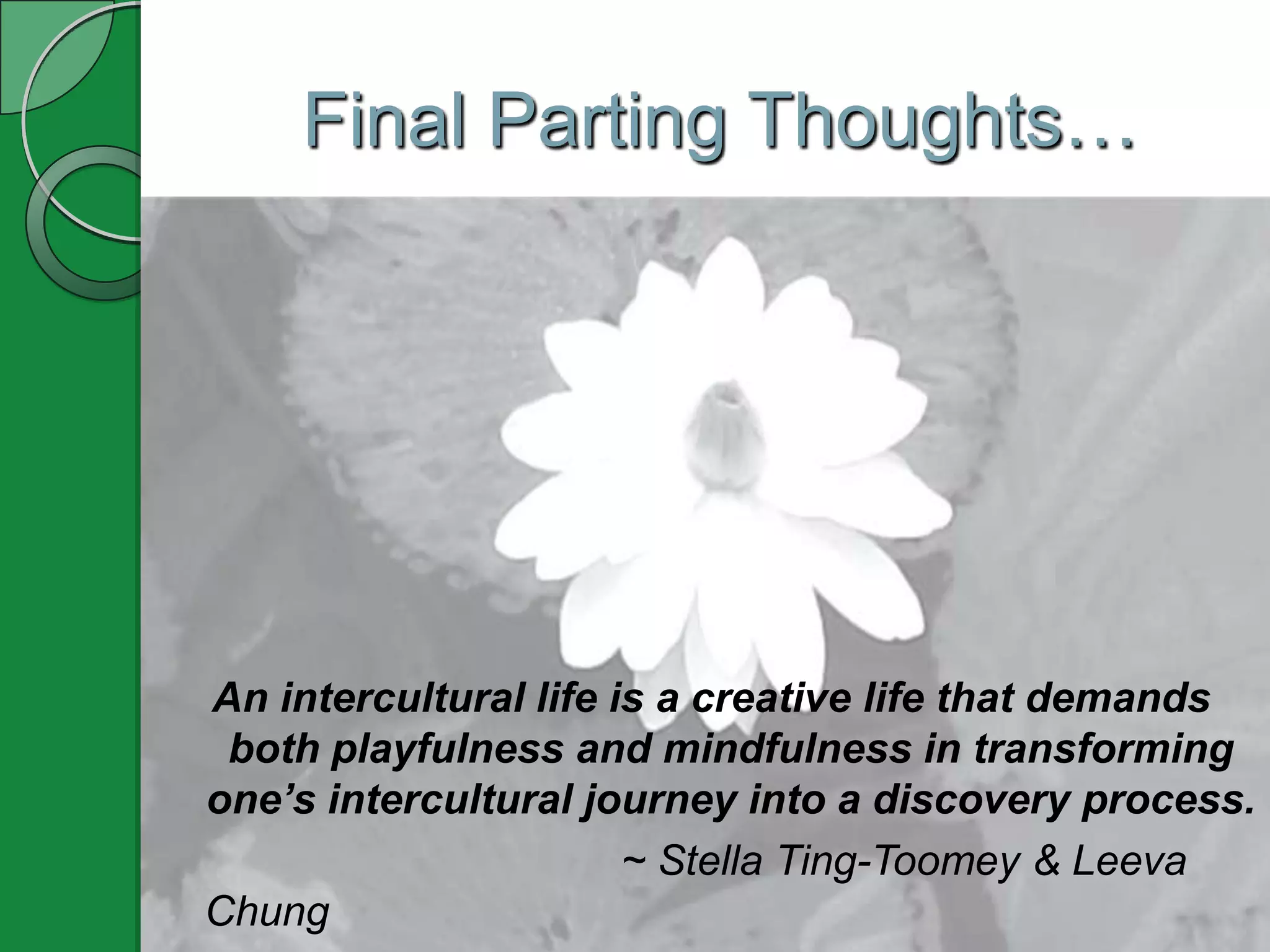 Final Parting Thoughts…




An intercultural life is a creative life that demands
 both playfulness and mindfulness in transforming
one’s intercultural journey into a discovery process.
                       ~ Stella Ting-Toomey & Leeva
Chung
 
