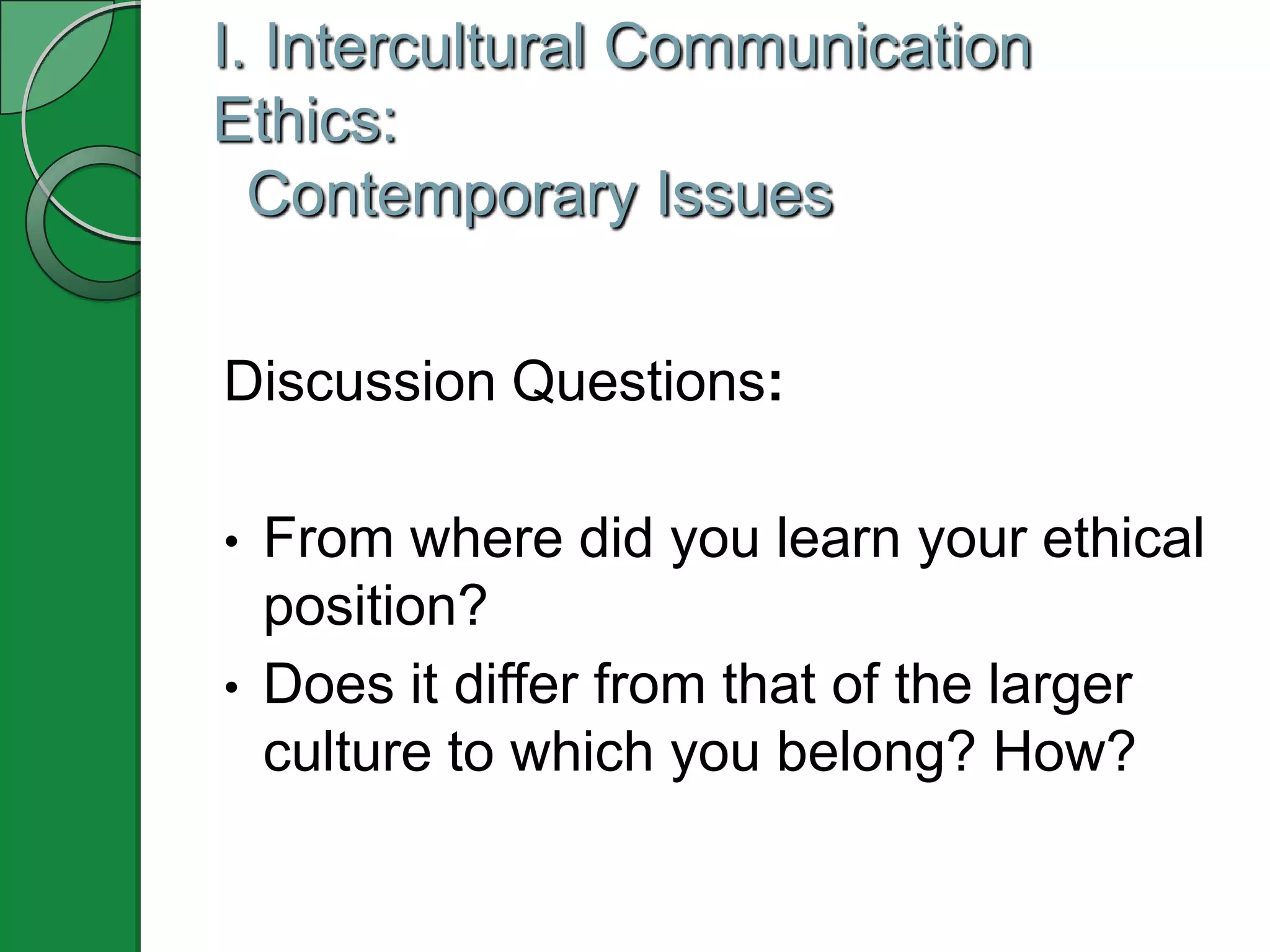 I. Intercultural Communication
Ethics:
  Contemporary Issues


Discussion Questions:

•   From where did you learn your ethical
    position?
•   Does it differ from that of the larger
    culture to which you belong? How?
 