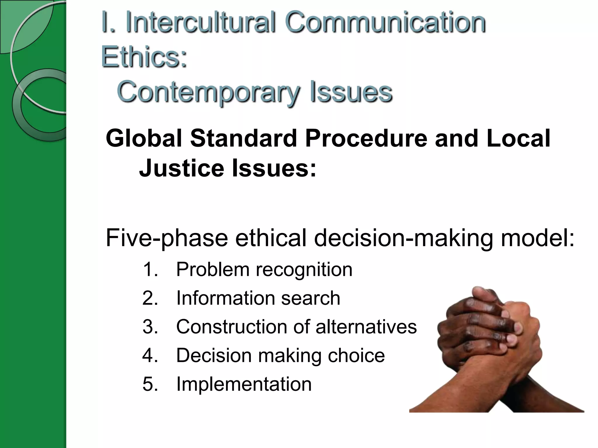 I. Intercultural Communication
Ethics:
  Contemporary Issues
Global Standard Procedure and Local
  Justice Issues:

Five-phase ethical decision-making model:
   1.   Problem recognition
   2.   Information search
   3.   Construction of alternatives
   4.   Decision making choice
   5.   Implementation
 
