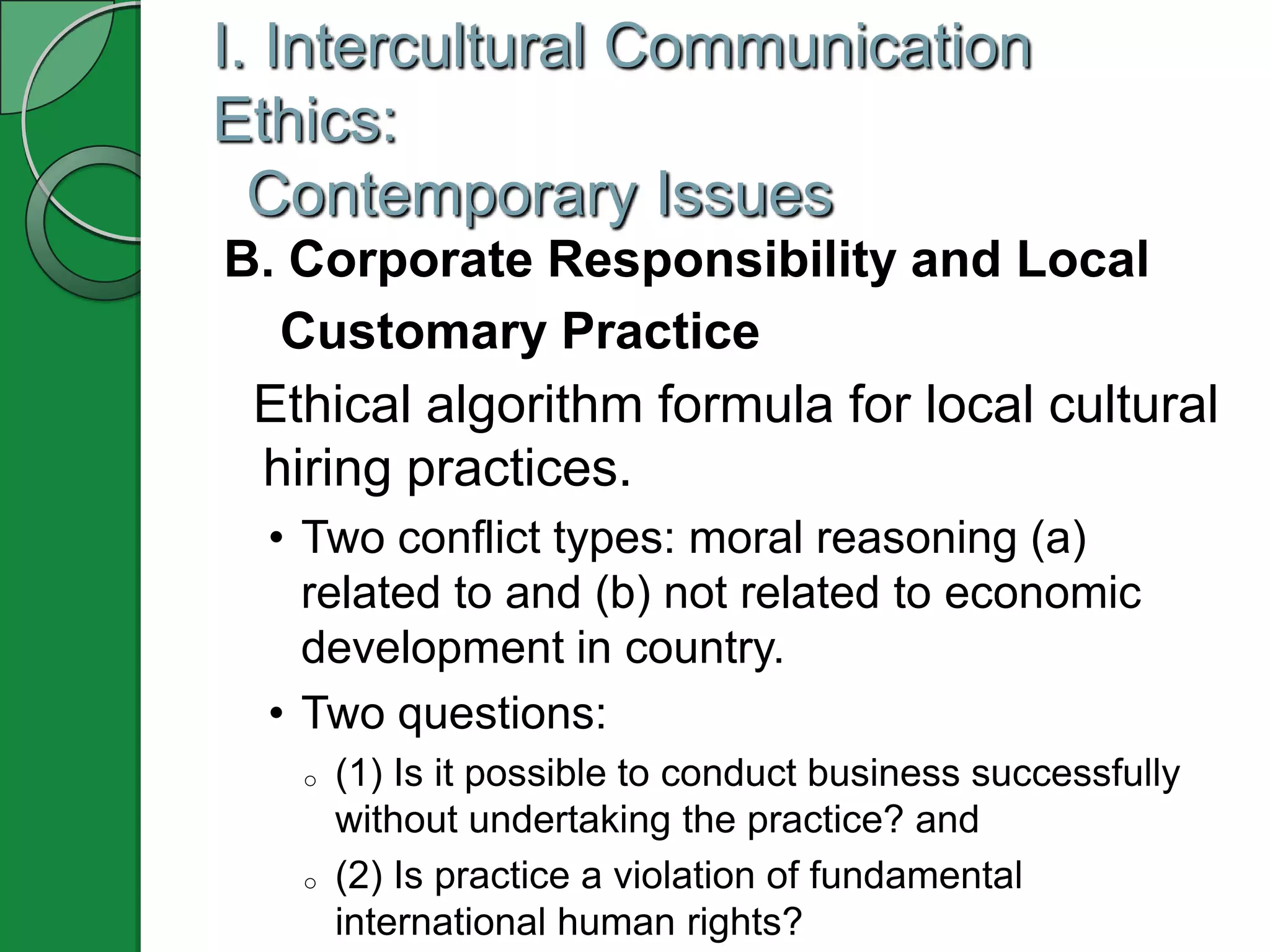I. Intercultural Communication
Ethics:
  Contemporary Issues
B. Corporate Responsibility and Local
  Customary Practice
 Ethical algorithm formula for local cultural
 hiring practices.
  • Two conflict types: moral reasoning (a)
    related to and (b) not related to economic
    development in country.
  • Two questions:
   o   (1) Is it possible to conduct business successfully
       without undertaking the practice? and
   o   (2) Is practice a violation of fundamental
       international human rights?
 