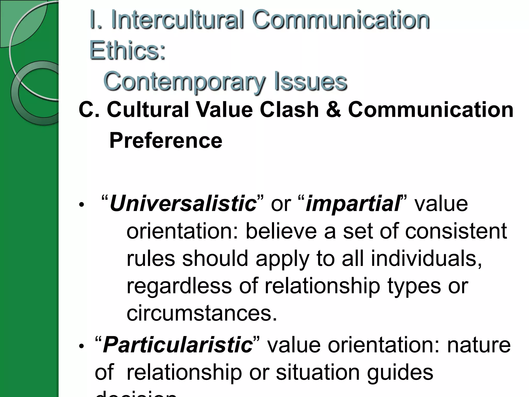 I. Intercultural Communication
    Ethics:
      Contemporary Issues
C. Cultural Value Clash & Communication
   Preference

•  “Universalistic” or “impartial” value
     orientation: believe a set of consistent
     rules should apply to all individuals,
     regardless of relationship types or
     circumstances.
• “Particularistic” value orientation: nature
  of relationship or situation guides
 