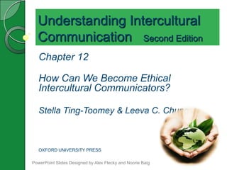 Understanding Intercultural
  Communication Second Edition
   Chapter 12

   How Can We Become Ethical
   Intercultural Communicators?

   Stella Ting-Toomey & Leeva C. Chung



   OXFORD UNIVERSITY PRESS

PowerPoint Slides Designed by Alex Flecky and Noorie Baig
 