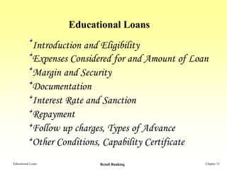 Educational Loans

             Introduction and Eligibility
             Expenses Considered for and Amount of Loan
             Margin and Security
             Documentation
             Interest Rate and Sanction
             Repayment
             Follow up charges, Types of Advance
             Other Conditions, Capability Certificate
Educational Loans            Retail Banking           Chapter 12
 