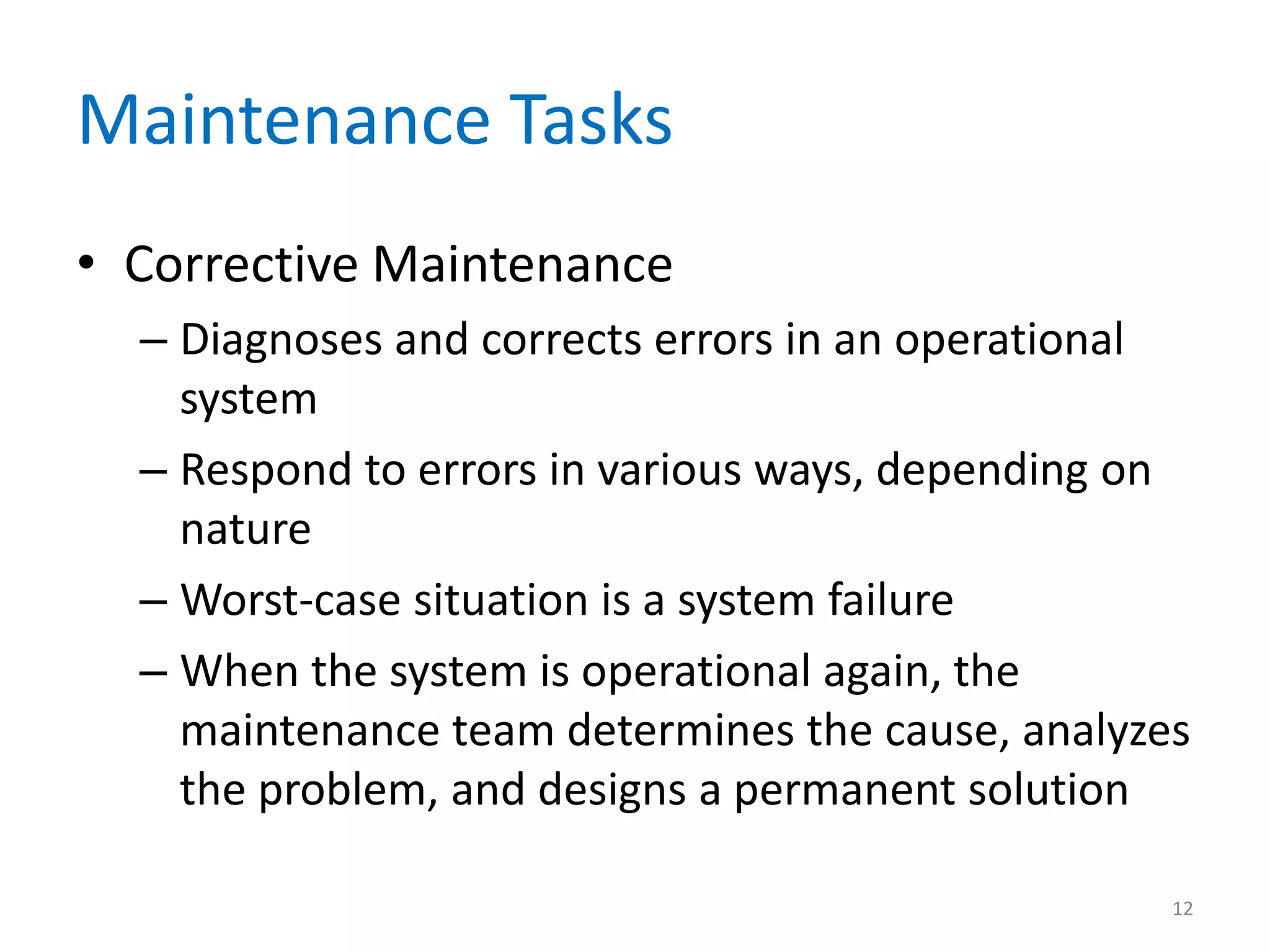 Maintenance Tasks
• Corrective Maintenance
– Diagnoses and corrects errors in an operational
system
– Respond to errors in various ways, depending on
nature
– Worst-case situation is a system failure
– When the system is operational again, the
maintenance team determines the cause, analyzes
the problem, and designs a permanent solution
12
 