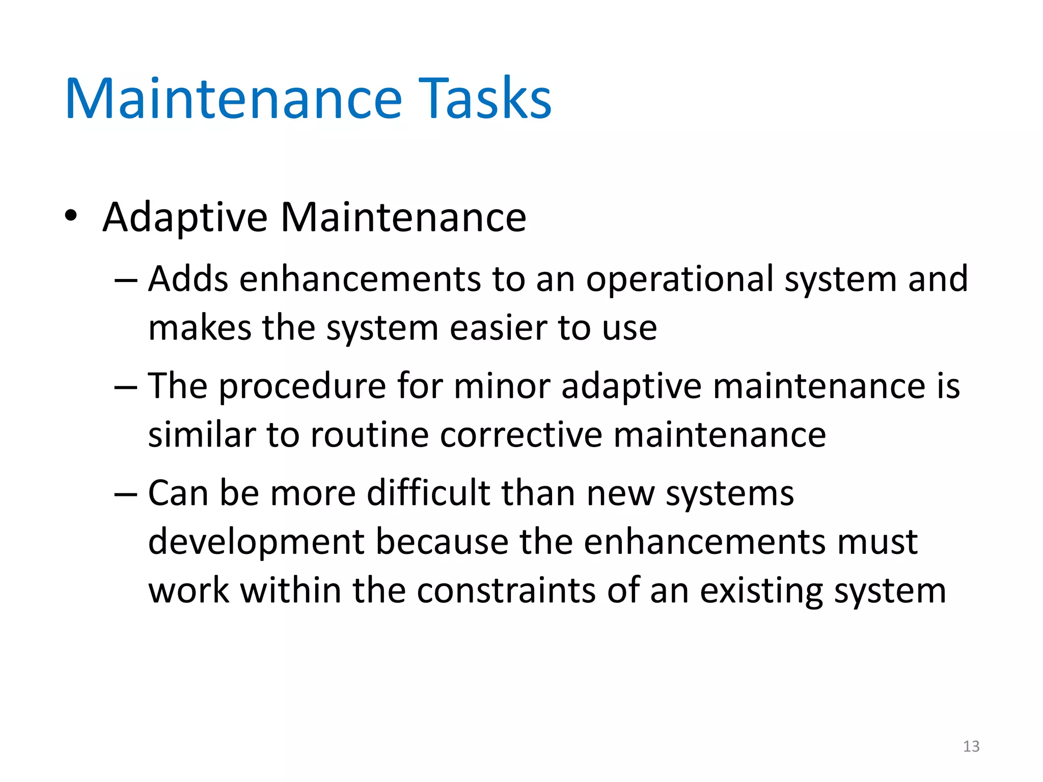Maintenance Tasks
• Adaptive Maintenance
– Adds enhancements to an operational system and
makes the system easier to use
– The procedure for minor adaptive maintenance is
similar to routine corrective maintenance
– Can be more difficult than new systems
development because the enhancements must
work within the constraints of an existing system
13
 