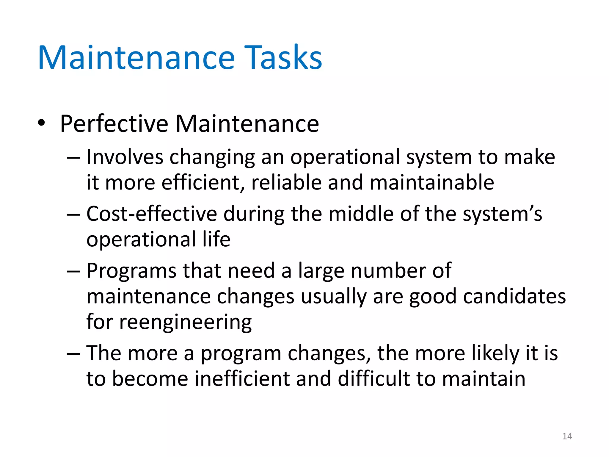 Maintenance Tasks
• Perfective Maintenance
– Involves changing an operational system to make
it more efficient, reliable and maintainable
– Cost-effective during the middle of the system’s
operational life
– Programs that need a large number of
maintenance changes usually are good candidates
for reengineering
– The more a program changes, the more likely it is
to become inefficient and difficult to maintain
14
 