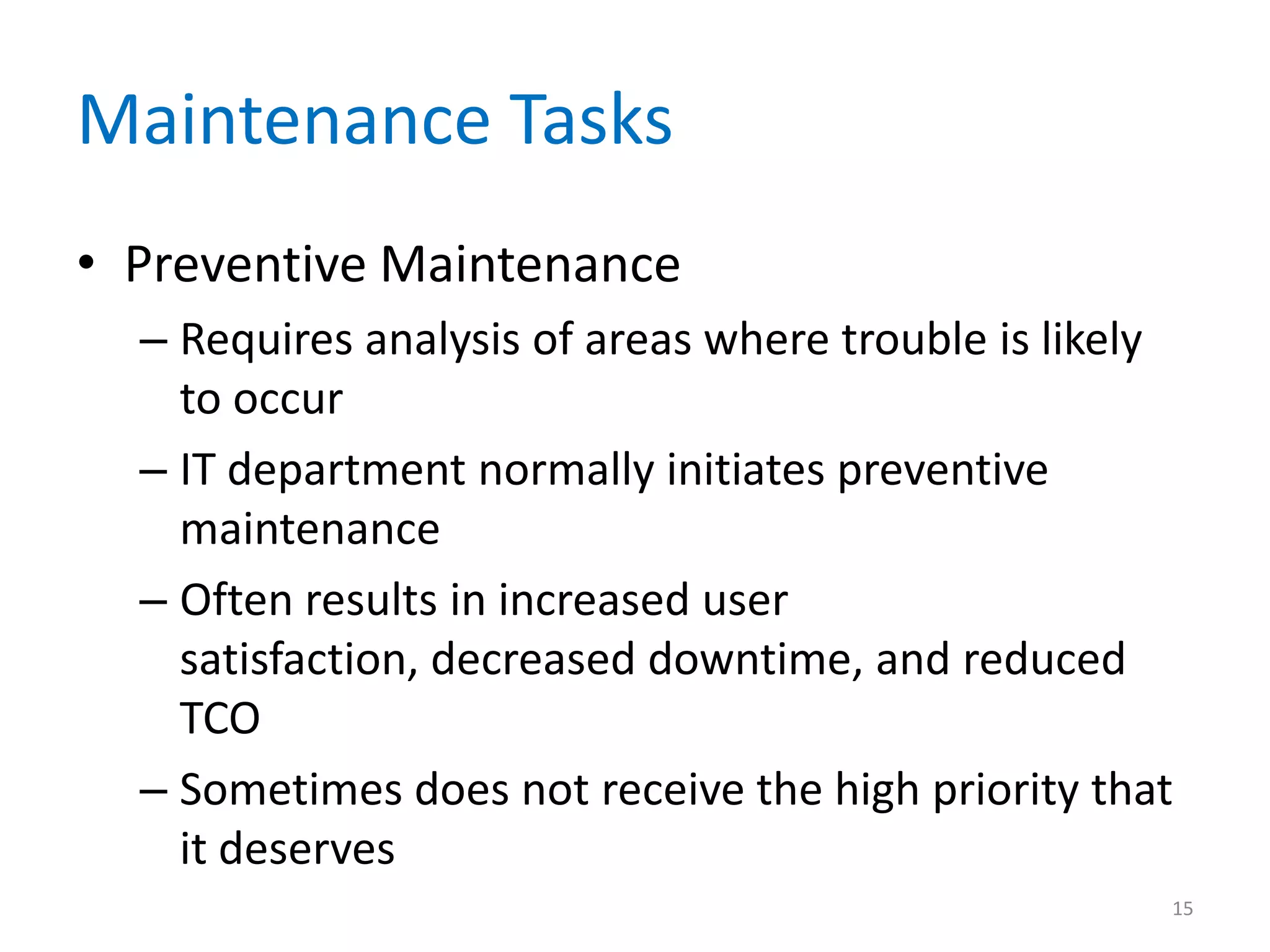 Maintenance Tasks
• Preventive Maintenance
– Requires analysis of areas where trouble is likely
to occur
– IT department normally initiates preventive
maintenance
– Often results in increased user
satisfaction, decreased downtime, and reduced
TCO
– Sometimes does not receive the high priority that
it deserves
15
 