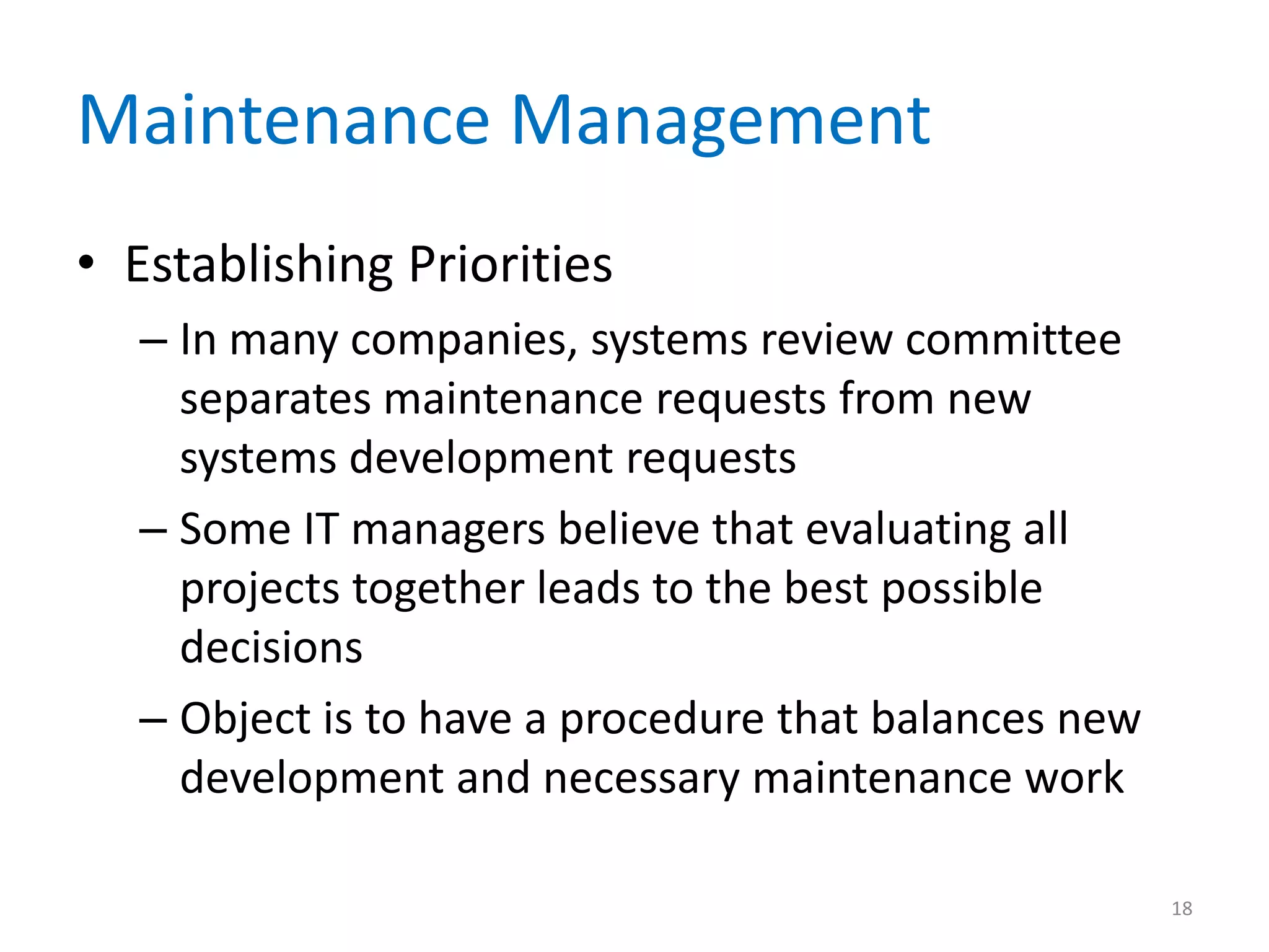 Maintenance Management
• Establishing Priorities
– In many companies, systems review committee
separates maintenance requests from new
systems development requests
– Some IT managers believe that evaluating all
projects together leads to the best possible
decisions
– Object is to have a procedure that balances new
development and necessary maintenance work
18
 