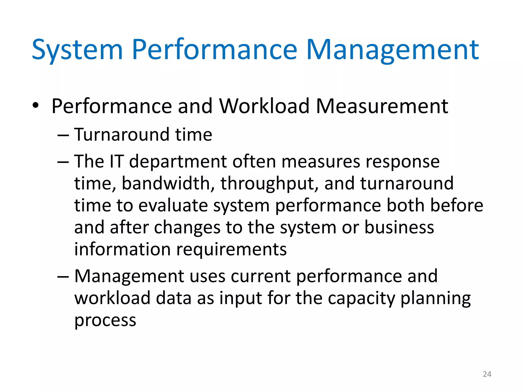 System Performance Management
• Performance and Workload Measurement
– Turnaround time
– The IT department often measures response
time, bandwidth, throughput, and turnaround
time to evaluate system performance both before
and after changes to the system or business
information requirements
– Management uses current performance and
workload data as input for the capacity planning
process
24
 