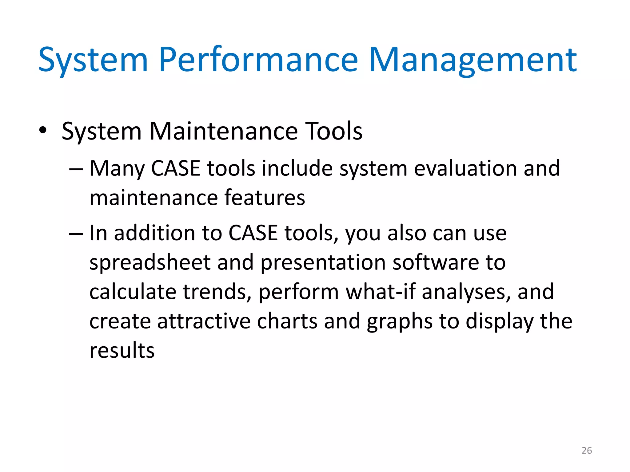 System Performance Management
• System Maintenance Tools
– Many CASE tools include system evaluation and
maintenance features
– In addition to CASE tools, you also can use
spreadsheet and presentation software to
calculate trends, perform what-if analyses, and
create attractive charts and graphs to display the
results
26
 