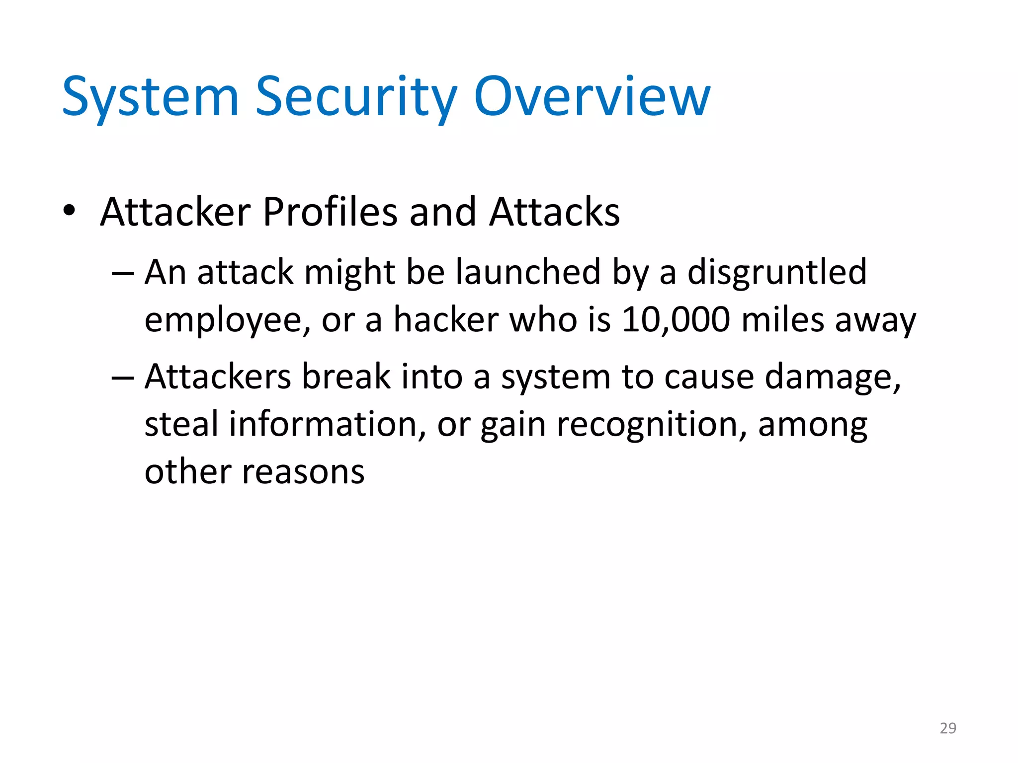 System Security Overview
• Attacker Profiles and Attacks
– An attack might be launched by a disgruntled
employee, or a hacker who is 10,000 miles away
– Attackers break into a system to cause damage,
steal information, or gain recognition, among
other reasons
29
 